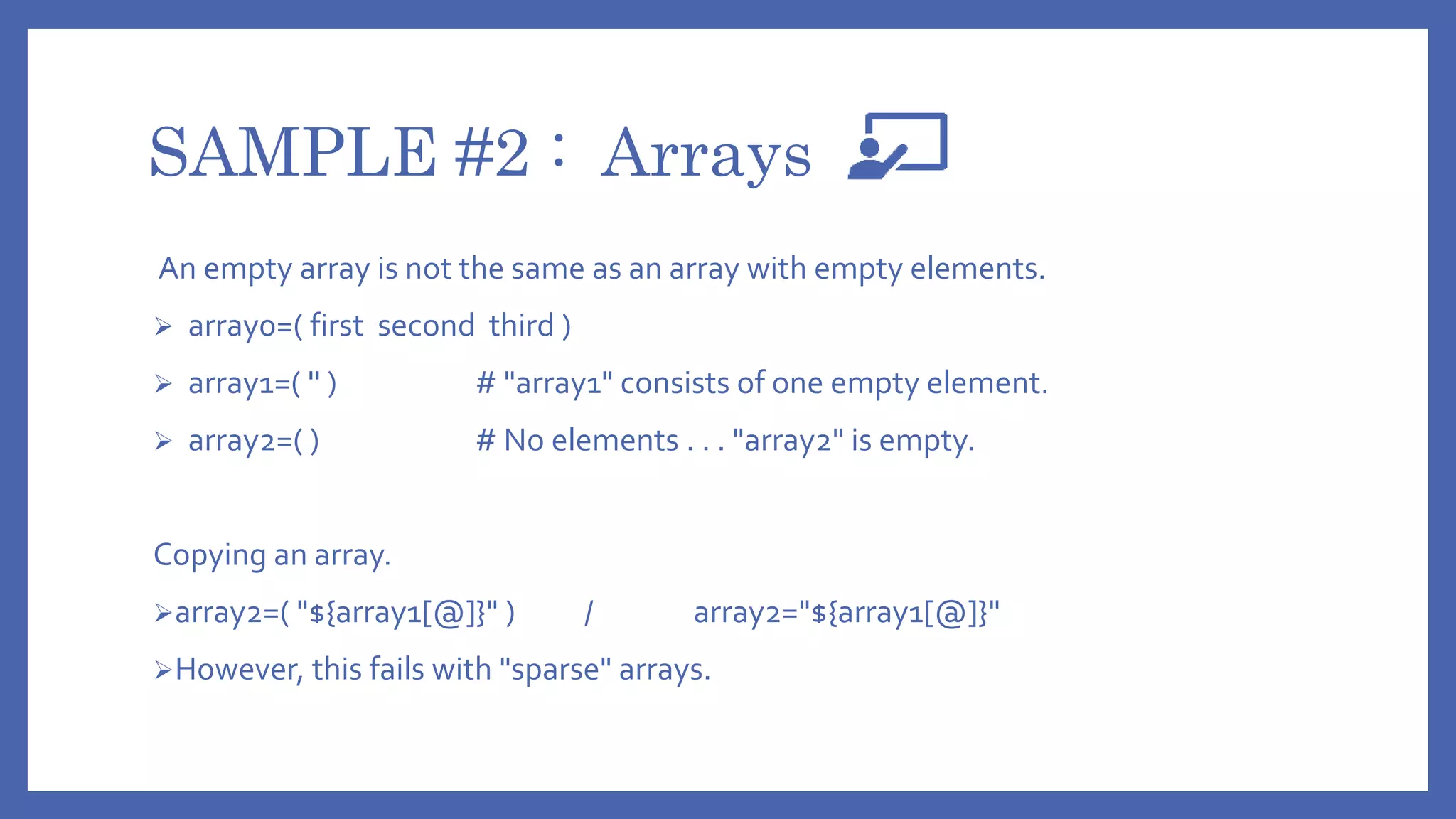 SAMPLE #2 : Arrays
An empty array is not the same as an array with empty elements.
 array0=( first second third )
 array1=( '' ) # "array1" consists of one empty element.
 array2=( ) # No elements . . . "array2" is empty.
Copying an array.
array2=( "${array1[@]}" ) / array2="${array1[@]}"
However, this fails with "sparse" arrays.
 