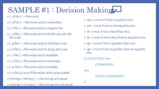 SAMPLE #1 : Decision Making
 [ -a file ] → file exists.
[ -d file ] → file exists and is a directory.
[ -f file ] →file exists and is a regular file.
[ -u file ] →file exists and its SUID (set user ID)
bit is set.
[ -g file ] →file exists and its SGID bit is set.
[ -k file ] →file exists and its sticky bit is set.
[ -r file ] →file exists and is readable.
[ -s file ]→ file exists and is not empty.
[ -w file ]→file exists and is writable.
[ -x file ] is true if file exists and is executable.
[ string1 = string2 ] → the strings are equal.
[ string1 != string2 ] →the strings are not equal.
-eq –> is true if int1 is equal to int2.
-ne –> true if int1 is not equal to int2.
-lt –> true if int1 is less than int2.
-le –> true if int1 is less than or equal to int2.
-gt –> true if int1 is greater than int2.
-ge –> true if int1 is greater than or equal to
int2.
if CONDITION; then
COMMANDS;
else
OTHER-COMMANDS
fi
 