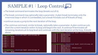 SAMPLE #1 : Loop Control
The break command terminates the loop (breaks out of it).
The break command may optionally take a parameter. A plain break terminates only the
innermost loop in which it is embedded, but a break N breaks out of N levels of loop.
continue causes a jump to the next iteration of the loop.
The continue command, similar to break, optionally takes a parameter. A plain continue cuts
short the current iteration within its loop and begins the next. A continue N terminates all
remaining iterations at its loop level and continues with the next iteration at the loop, N levels
above.
 