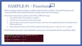 SAMPLE #1 : Functions
When writing a suite of scripts, it is often easier to write a "library" of useful functions, and
source that file at the start of the other scripts which use the functions.
A function may return a value in one of four different ways:
I. Change the state of a variable or variables
II. Use the exit command to end the shell script
III. Use the return command to end the function, and return the supplied value to the calling section
of the shell script
IV. echo output to stdout, which will be caught by the caller just as c=`expr $a + $b` is caught
The functions are read in and checked for syntax, but not executed until it is explicitly called.
 