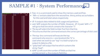 SAMPLE #1 : System Performance
 free -m is a command used to show the memory used and free.
 ‘NR==2’ extracts data form the second line. the $3 and $2 act as holders
for the used and total values respectively.
 df -h outputs data related to disk usage and partitions.
 awk ‘$NF outputs the number of fields. However, df -h | awk ‘$NF==”/”
will go to that line which contains the character “/”.
 The $5 will select the field number five from that line.
 This ensures that the command extracts the correct percentage of disk used
 The top -bn1 command will execute the top
command only once (n1 = one iteration) the “b” is
used when we want to use “top” in a bash script or to
output its data to a file.
 “grep load” will output the line which contains the
string “load”.
 $(NF-2) will count the number of fields on that line
and decrement 2, thus outputs field #10.
 