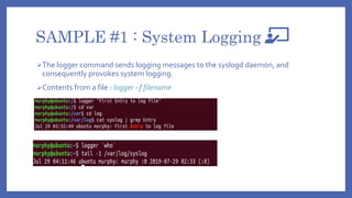 SAMPLE #1 : System Logging
The logger command sends logging messages to the syslogd daemon, and
consequently provokes system logging.
Contents from a file : logger –f filename
 