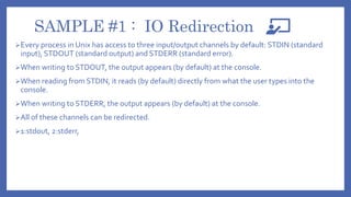 SAMPLE #1 : IO Redirection
Every process in Unix has access to three input/output channels by default: STDIN (standard
input), STDOUT (standard output) and STDERR (standard error).
When writing to STDOUT, the output appears (by default) at the console.
When reading from STDIN, it reads (by default) directly from what the user types into the
console.
When writing to STDERR, the output appears (by default) at the console.
All of these channels can be redirected.
1:stdout, 2:stderr,
 