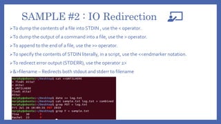 SAMPLE #2 : IO Redirection
To dump the contents of a file into STDIN , use the < operator.
To dump the output of a command into a file, use the > operator.
To append to the end of a file, use the >> operator.
To specify the contents of STDIN literally, in a script, use the <<endmarker notation.
To redirect error output (STDERR), use the operator 2>
&>filename – Redirects both stdout and stderr to filename
 