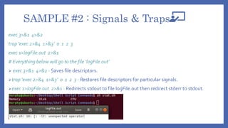 SAMPLE #2 : Signals & Traps
exec 3>&1 4>&2
trap 'exec 2>&4 1>&3’ 0 1 2 3
exec 1>logFile.out 2>&1
# Everything below will go to the file ‘logFile.out’
 exec 3>&1 4>&2 - Saves file descriptors.
trap 'exec 2>&4 1>&3’ 0 1 2 3 - Restores file descriptors for particular signals.
exec 1>logFile.out 2>&1 - Redirects stdout to file logFile.out then redirect stderr to stdout.
 