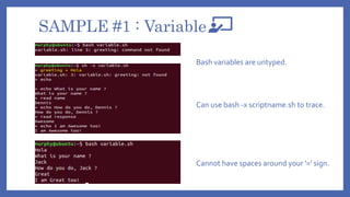 SAMPLE #1 : Variable
Cannot have spaces around your '=' sign.
Can use bash -x scriptname.sh to trace.
Bash variables are untyped.
 