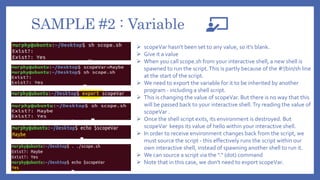 SAMPLE #2 : Variable
 scopeVar hasn't been set to any value, so it's blank.
 Give it a value
 When you call scope.sh from your interactive shell, a new shell is
spawned to run the script.This is partly because of the #!/bin/sh line
at the start of the script.
 We need to export the variable for it to be inherited by another
program - including a shell script.
 This is changing the value of scopeVar. But there is no way that this
will be passed back to your interactive shell.Try reading the value of
scopeVar .
 Once the shell script exits, its environment is destroyed. But
scopeVar keeps its value of hello within your interactive shell.
 In order to receive environment changes back from the script, we
must source the script - this effectively runs the script within our
own interactive shell, instead of spawning another shell to run it.
 We can source a script via the "." (dot) command
 Note that in this case, we don't need to export scopeVar.
 