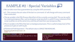 SAMPLE #2 : Special Variables
We can take more than 9 parameters by using the shift command.
$? -This contains the exit value of the last run command. $? will change with every command
that is executed.
The $$ variable is the PID (Process IDentifier) of the currently running shell.This can be useful
for creating temporary files, such as /tmp/my-script.$$ which is useful if many instances of the
script could be run at the same time, and they all need their own temporary files.
The $! variable is the PID of the last run background process.This is useful to keep track of the
process as it gets on with its job.
IFS(Internal Field Separator) -The default value is SPACETAB NEWLINE.
 