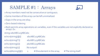 SAMPLE #1 : Arrays
Array members need not be consecutive or contiguous.
Some members of the array can be left uninitialized.
Gaps in the array are okay.
Zero-based indexing
Bash permits array operations on variables, even if the variables are not explicitly declared as
arrays. Ex :
string=abcABC123ABCabc
echo ${string[@]} abcABC123ABCabc
echo ${string[*]} abcABC123ABCabc
echo ${string[0]} abcABC123ABCabc
echo ${string[1]} No output!
echo ${#string[@]} 1 # One element in the array. #The string itself.
 