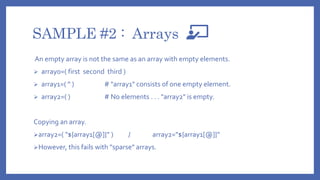 SAMPLE #2 : Arrays
An empty array is not the same as an array with empty elements.
 array0=( first second third )
 array1=( '' ) # "array1" consists of one empty element.
 array2=( ) # No elements . . . "array2" is empty.
Copying an array.
array2=( "${array1[@]}" ) / array2="${array1[@]}"
However, this fails with "sparse" arrays.
 