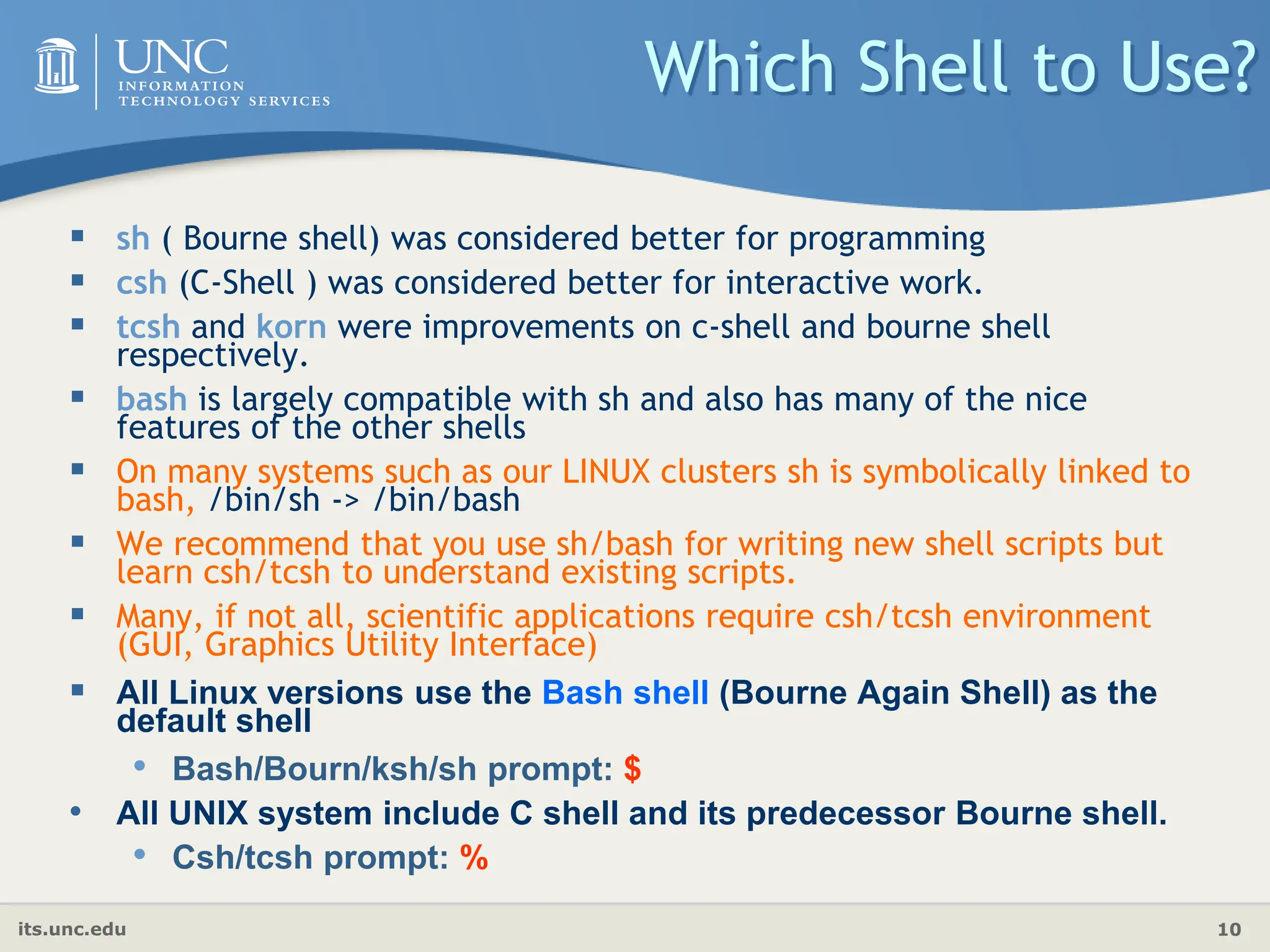 its.unc.edu 10
Which Shell to Use?
 sh ( Bourne shell) was considered better for programming
 csh (C-Shell ) was considered better for interactive work.
 tcsh and korn were improvements on c-shell and bourne shell
respectively.
 bash is largely compatible with sh and also has many of the nice
features of the other shells
 On many systems such as our LINUX clusters sh is symbolically linked to
bash, /bin/sh -> /bin/bash
 We recommend that you use sh/bash for writing new shell scripts but
learn csh/tcsh to understand existing scripts.
 Many, if not all, scientific applications require csh/tcsh environment
(GUI, Graphics Utility Interface)
 All Linux versions use the Bash shell (Bourne Again Shell) as the
default shell
• Bash/Bourn/ksh/sh prompt: $
• All UNIX system include C shell and its predecessor Bourne shell.
• Csh/tcsh prompt: %
 