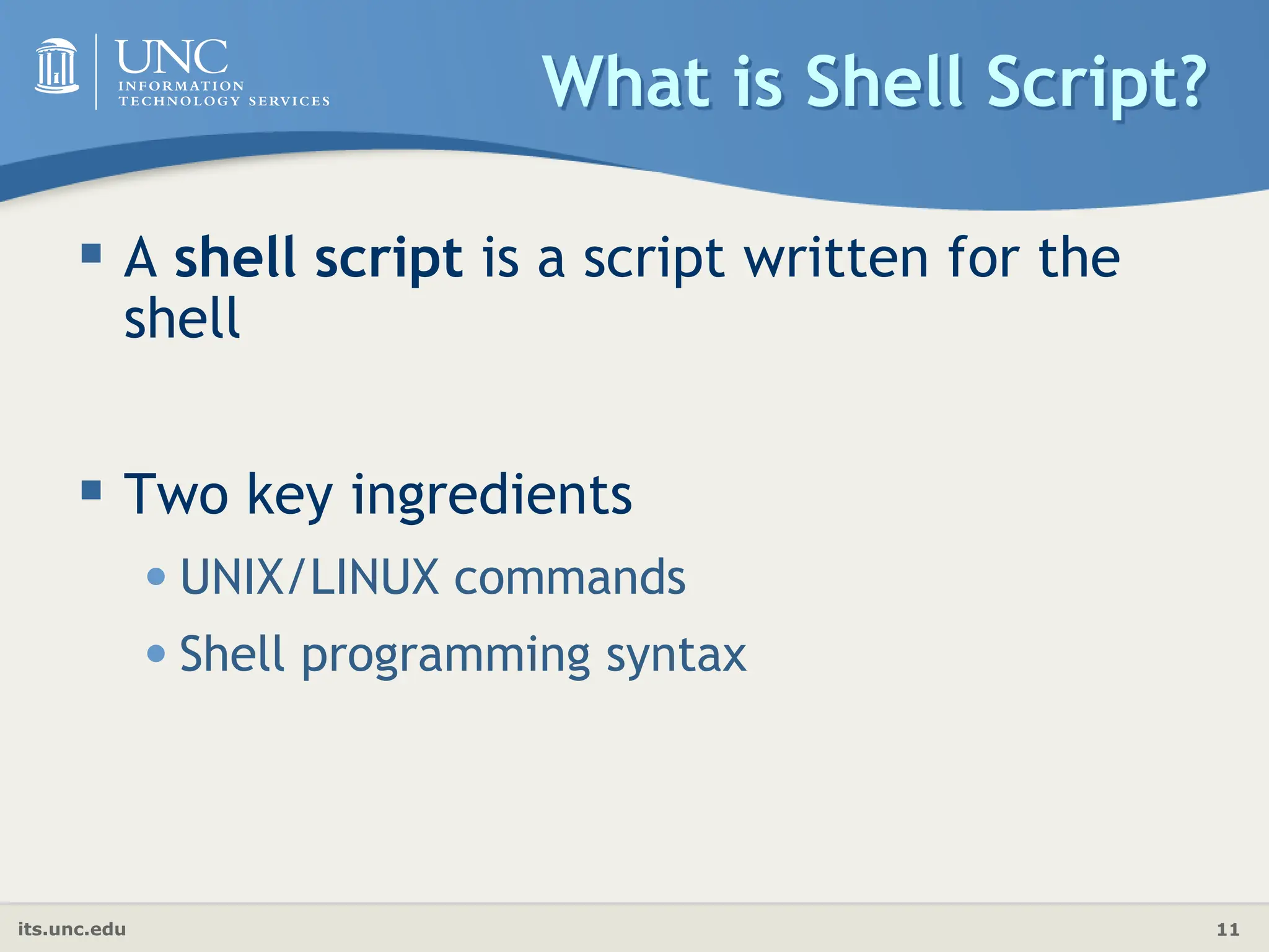 its.unc.edu 11
What is Shell Script?
 A shell script is a script written for the
shell
 Two key ingredients
•UNIX/LINUX commands
•Shell programming syntax
 
