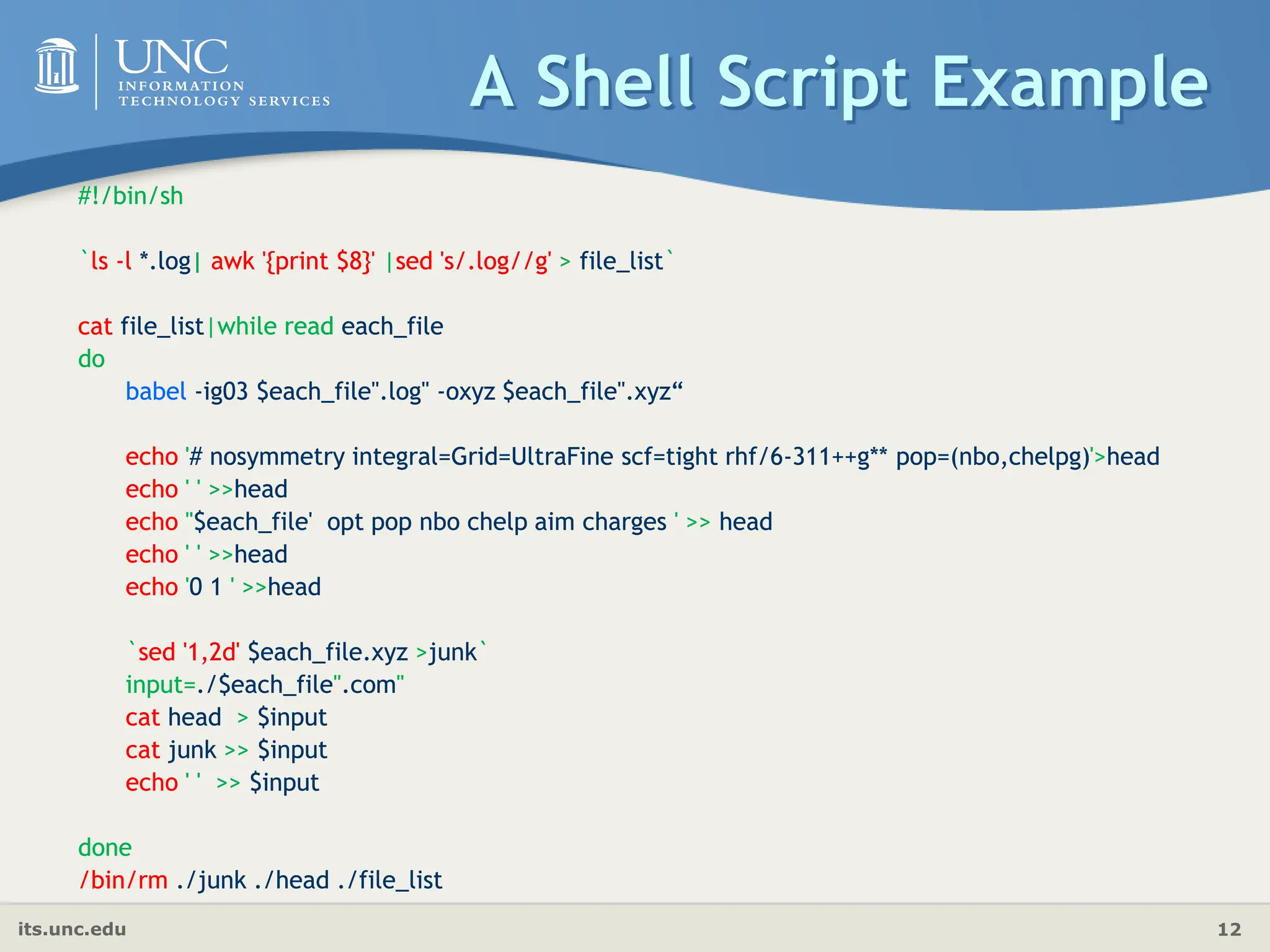 its.unc.edu 12
A Shell Script Example
#!/bin/sh
`ls -l *.log| awk '{print $8}' |sed 's/.log//g' > file_list`
cat file_list|while read each_file
do
babel -ig03 $each_file".log" -oxyz $each_file".xyz“
echo '# nosymmetry integral=Grid=UltraFine scf=tight rhf/6-311++g** pop=(nbo,chelpg)'>head
echo ' ' >>head
echo ''$each_file' opt pop nbo chelp aim charges ' >> head
echo ' ' >>head
echo '0 1 ' >>head
`sed '1,2d' $each_file.xyz >junk`
input=./$each_file".com"
cat head > $input
cat junk >> $input
echo ' ' >> $input
done
/bin/rm ./junk ./head ./file_list
#!/bin/sh
`ls -l *.log| awk '{print $8}' |sed 's/.log//g' > file_list`
cat file_list|while read each_file
do
babel -ig03 $each_file".log" -oxyz $each_file".xyz“
echo '# nosymmetry integral=Grid=UltraFine scf=tight rhf/6-311++g** pop=(nbo,chelpg)'>head
echo ' ' >>head
echo ''$each_file' opt pop nbo chelp aim charges ' >> head
echo ' ' >>head
echo '0 1 ' >>head
`sed '1,2d' $each_file.xyz >junk`
input=./$each_file".com"
cat head > $input
cat junk >> $input
echo ' ' >> $input
done
/bin/rm ./junk ./head ./file_list
 