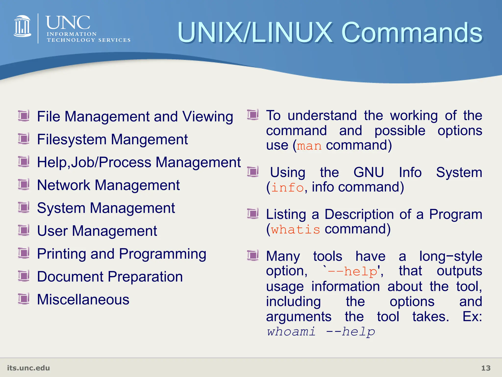 its.unc.edu 13
UNIX/LINUX Commands
File Management and Viewing
Filesystem Mangement
Help,Job/Process Management
Network Management
System Management
User Management
Printing and Programming
Document Preparation
Miscellaneous
To understand the working of the
command and possible options
use (man command)
Using the GNU Info System
(info, info command)
Listing a Description of a Program
(whatis command)
Many tools have a long−style
option, `−−help', that outputs
usage information about the tool,
including the options and
arguments the tool takes. Ex:
whoami --help
 
