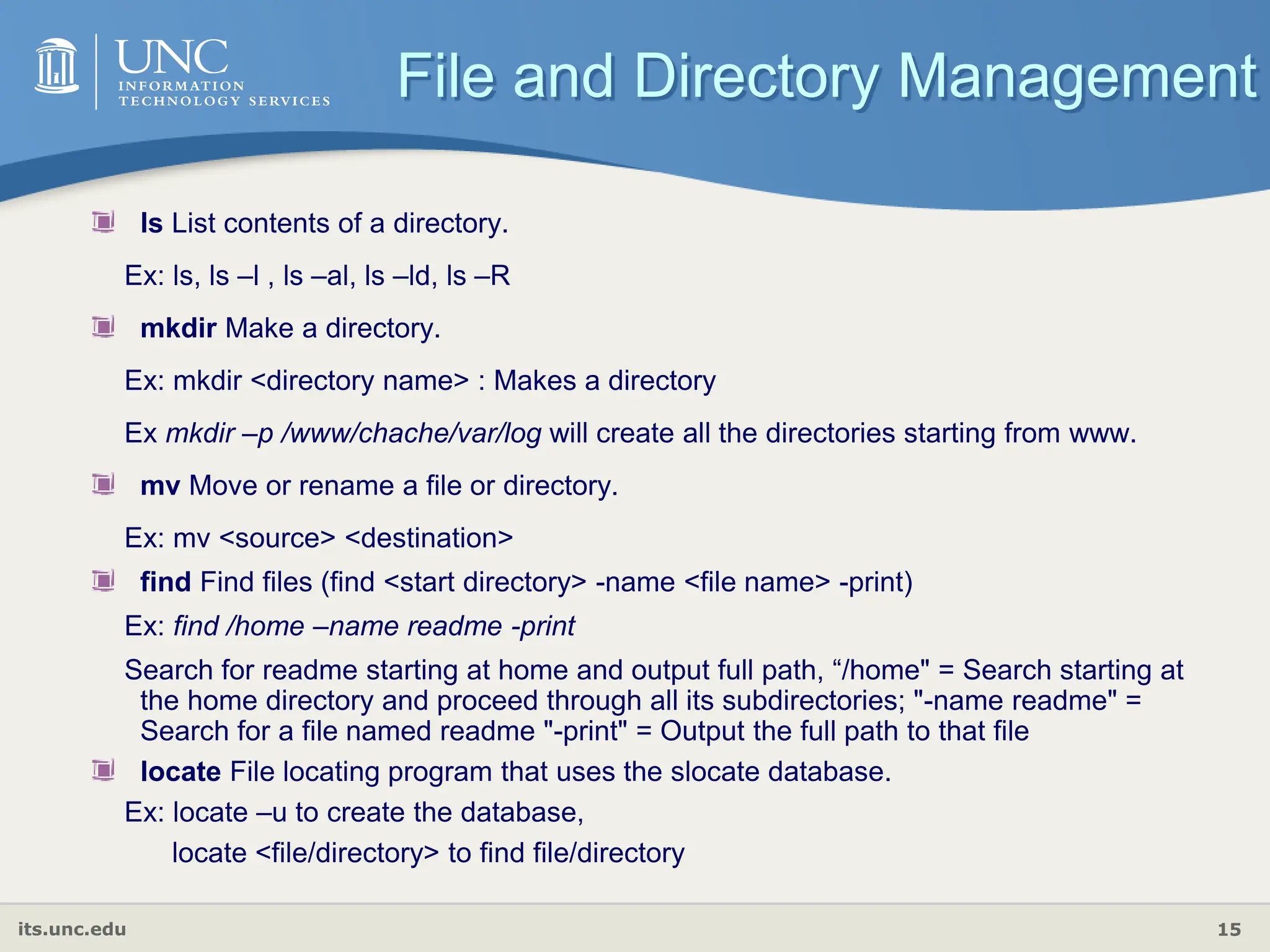 its.unc.edu 15
ls List contents of a directory.
Ex: ls, ls –l , ls –al, ls –ld, ls –R
mkdir Make a directory.
Ex: mkdir <directory name> : Makes a directory
Ex mkdir –p /www/chache/var/log will create all the directories starting from www.
mv Move or rename a file or directory.
Ex: mv <source> <destination>
find Find files (find <start directory> -name <file name> -print)
Ex: find /home –name readme -print
Search for readme starting at home and output full path, “/home" = Search starting at
the home directory and proceed through all its subdirectories; "-name readme" =
Search for a file named readme "-print" = Output the full path to that file
locate File locating program that uses the slocate database.
Ex: locate –u to create the database,
locate <file/directory> to find file/directory
File and Directory Management
 