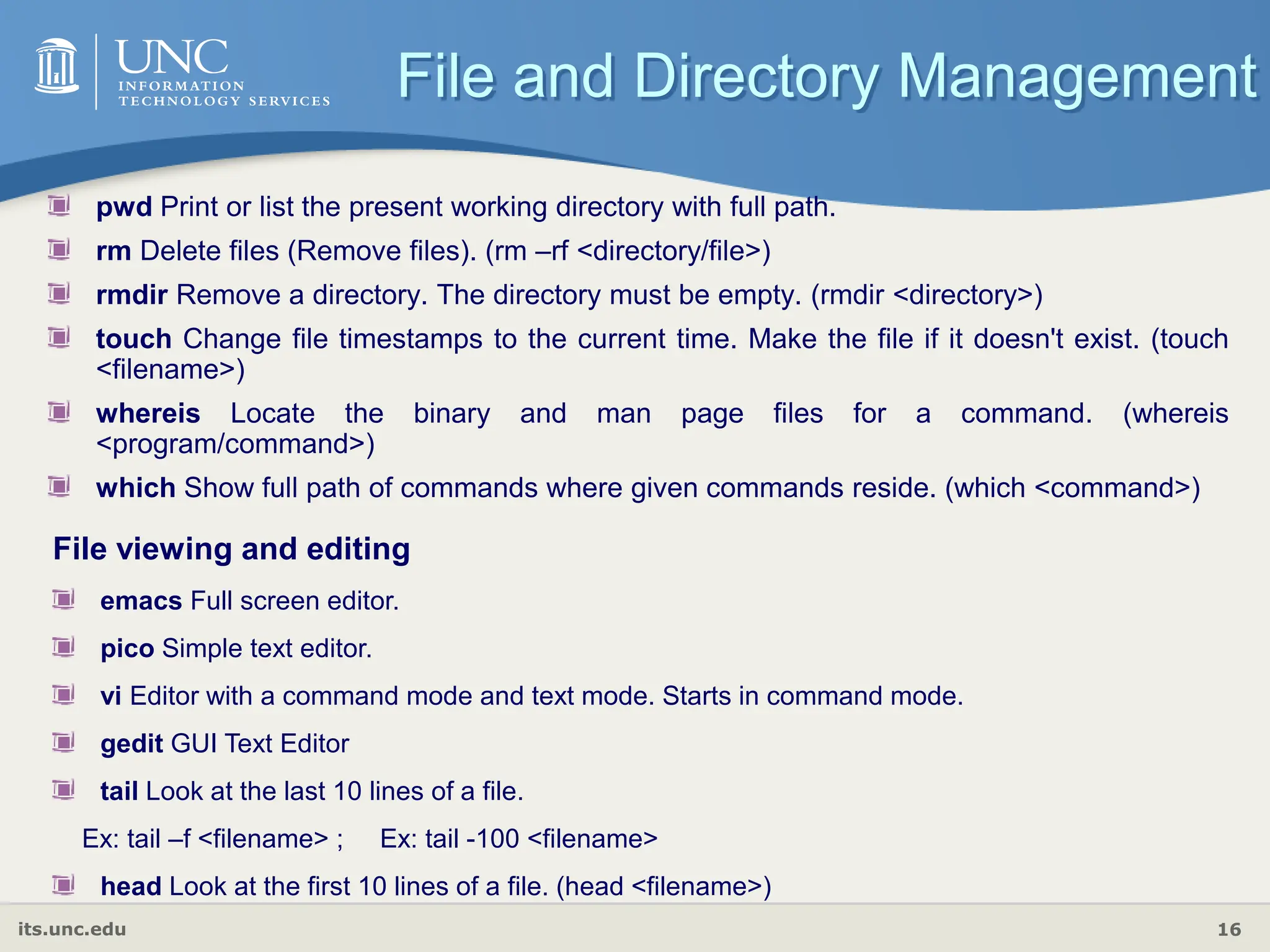 its.unc.edu 16
pwd Print or list the present working directory with full path.
rm Delete files (Remove files). (rm –rf <directory/file>)
rmdir Remove a directory. The directory must be empty. (rmdir <directory>)
touch Change file timestamps to the current time. Make the file if it doesn't exist. (touch
<filename>)
whereis Locate the binary and man page files for a command. (whereis
<program/command>)
which Show full path of commands where given commands reside. (which <command>)
File and Directory Management
File viewing and editing
emacs Full screen editor.
pico Simple text editor.
vi Editor with a command mode and text mode. Starts in command mode.
gedit GUI Text Editor
tail Look at the last 10 lines of a file.
Ex: tail –f <filename> ; Ex: tail -100 <filename>
head Look at the first 10 lines of a file. (head <filename>)
 