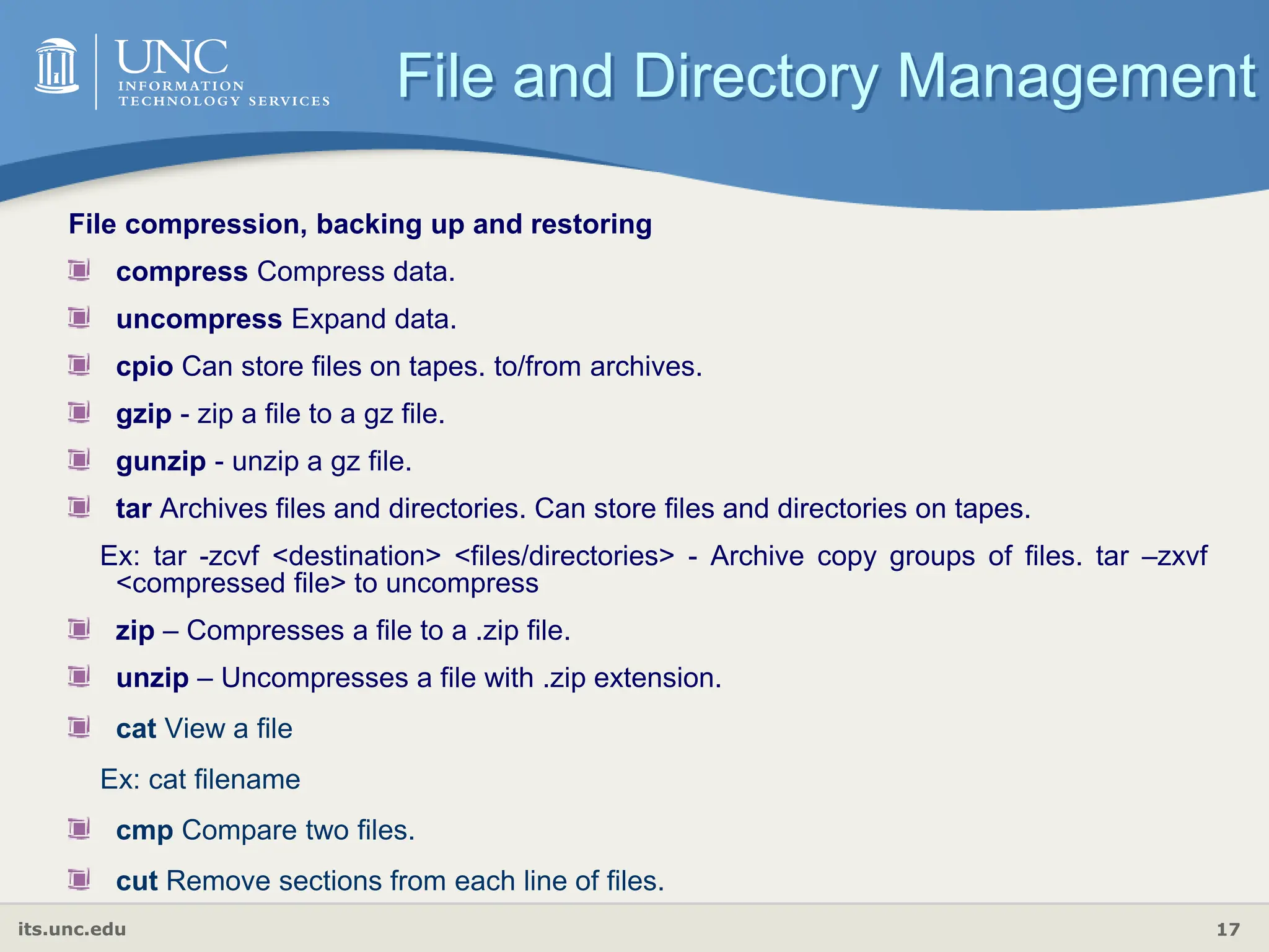 its.unc.edu 17
File compression, backing up and restoring
compress Compress data.
uncompress Expand data.
cpio Can store files on tapes. to/from archives.
gzip - zip a file to a gz file.
gunzip - unzip a gz file.
tar Archives files and directories. Can store files and directories on tapes.
Ex: tar -zcvf <destination> <files/directories> - Archive copy groups of files. tar –zxvf
<compressed file> to uncompress
zip – Compresses a file to a .zip file.
unzip – Uncompresses a file with .zip extension.
cat View a file
Ex: cat filename
cmp Compare two files.
cut Remove sections from each line of files.
File and Directory Management
 