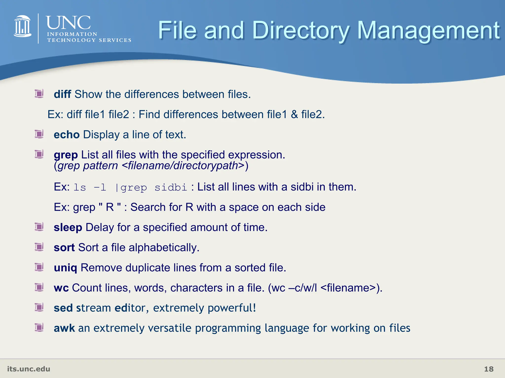 its.unc.edu 18
diff Show the differences between files.
Ex: diff file1 file2 : Find differences between file1 & file2.
echo Display a line of text.
grep List all files with the specified expression.
(grep pattern <filename/directorypath>)
Ex: ls –l |grep sidbi : List all lines with a sidbi in them.
Ex: grep " R " : Search for R with a space on each side
sleep Delay for a specified amount of time.
sort Sort a file alphabetically.
uniq Remove duplicate lines from a sorted file.
wc Count lines, words, characters in a file. (wc –c/w/l <filename>).
sed stream editor, extremely powerful!
awk an extremely versatile programming language for working on files
File and Directory Management
 