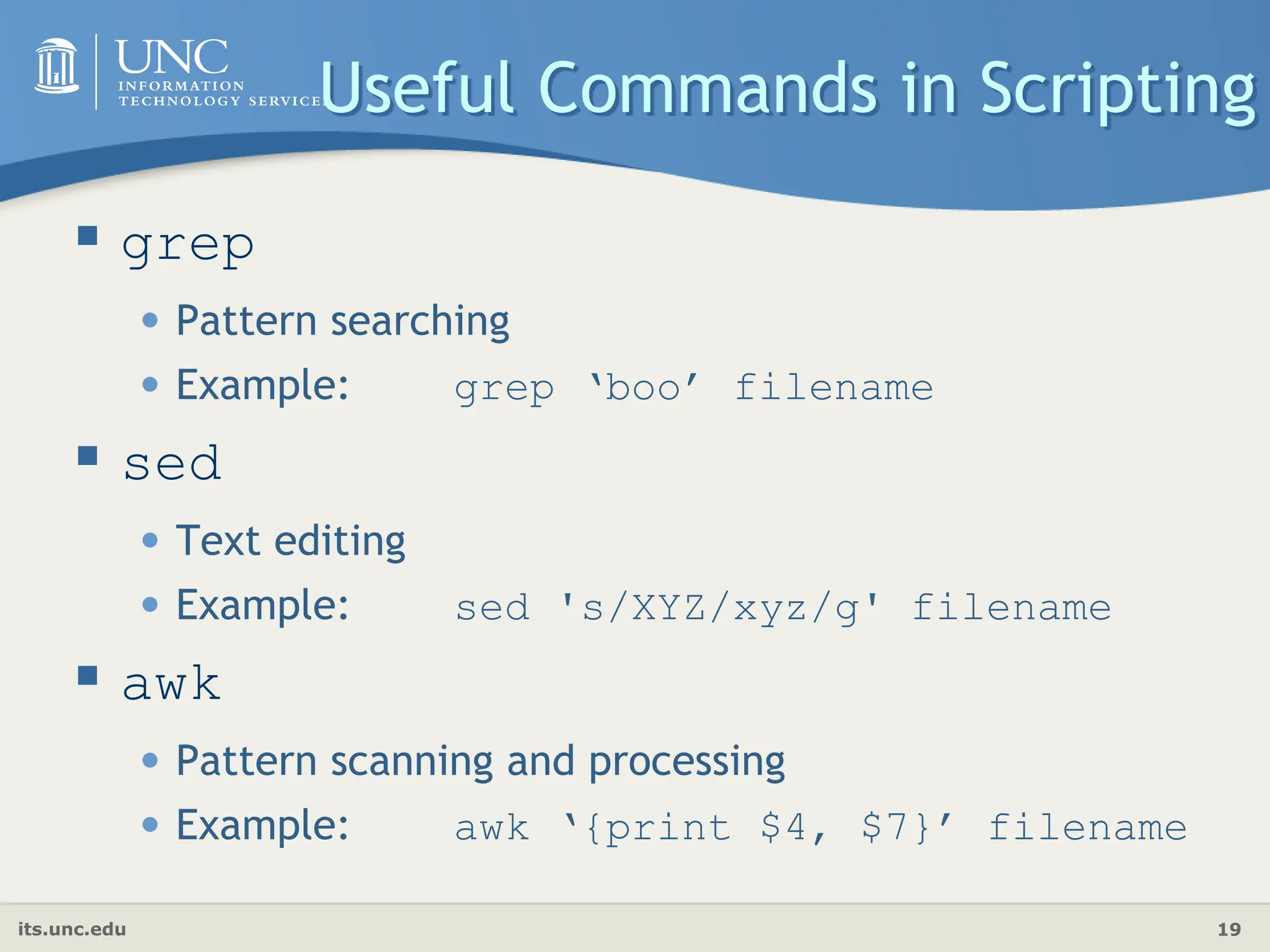 its.unc.edu 19
 grep
• Pattern searching
• Example: grep ‘boo’ filename
 sed
• Text editing
• Example: sed 's/XYZ/xyz/g' filename
 awk
• Pattern scanning and processing
• Example: awk ‘{print $4, $7}’ filename
Useful Commands in Scripting
 