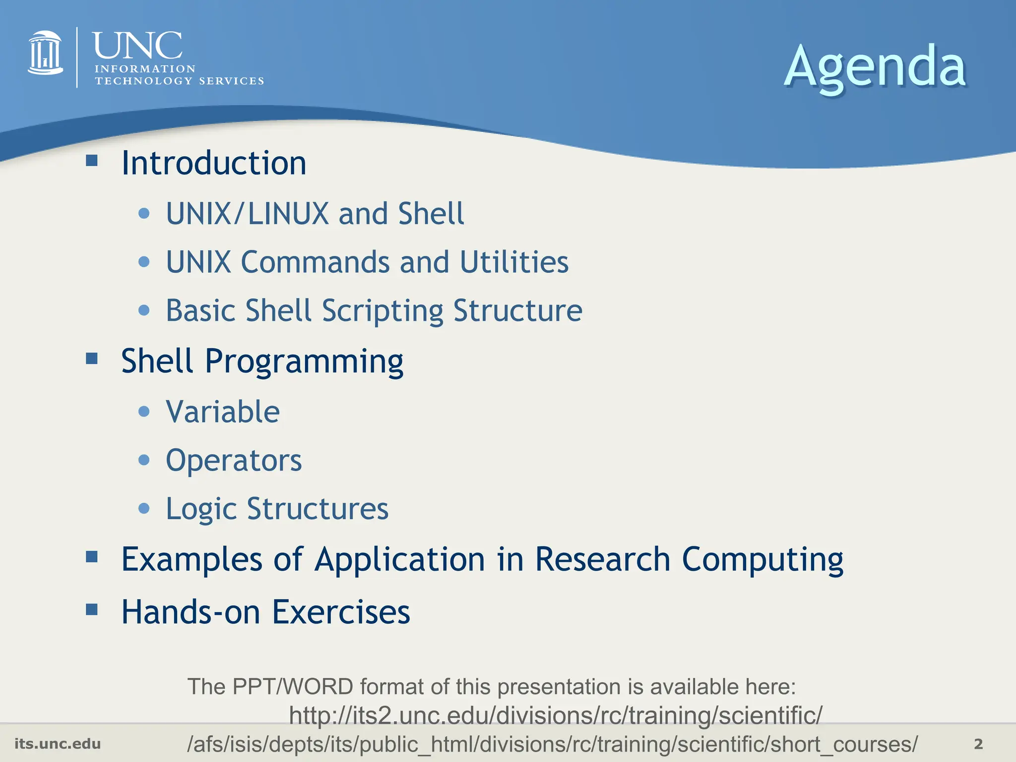 its.unc.edu 2
Agenda
 Introduction
• UNIX/LINUX and Shell
• UNIX Commands and Utilities
• Basic Shell Scripting Structure
 Shell Programming
• Variable
• Operators
• Logic Structures
 Examples of Application in Research Computing
 Hands-on Exercises
The PPT/WORD format of this presentation is available here:
http://its2.unc.edu/divisions/rc/training/scientific/
/afs/isis/depts/its/public_html/divisions/rc/training/scientific/short_courses/
 