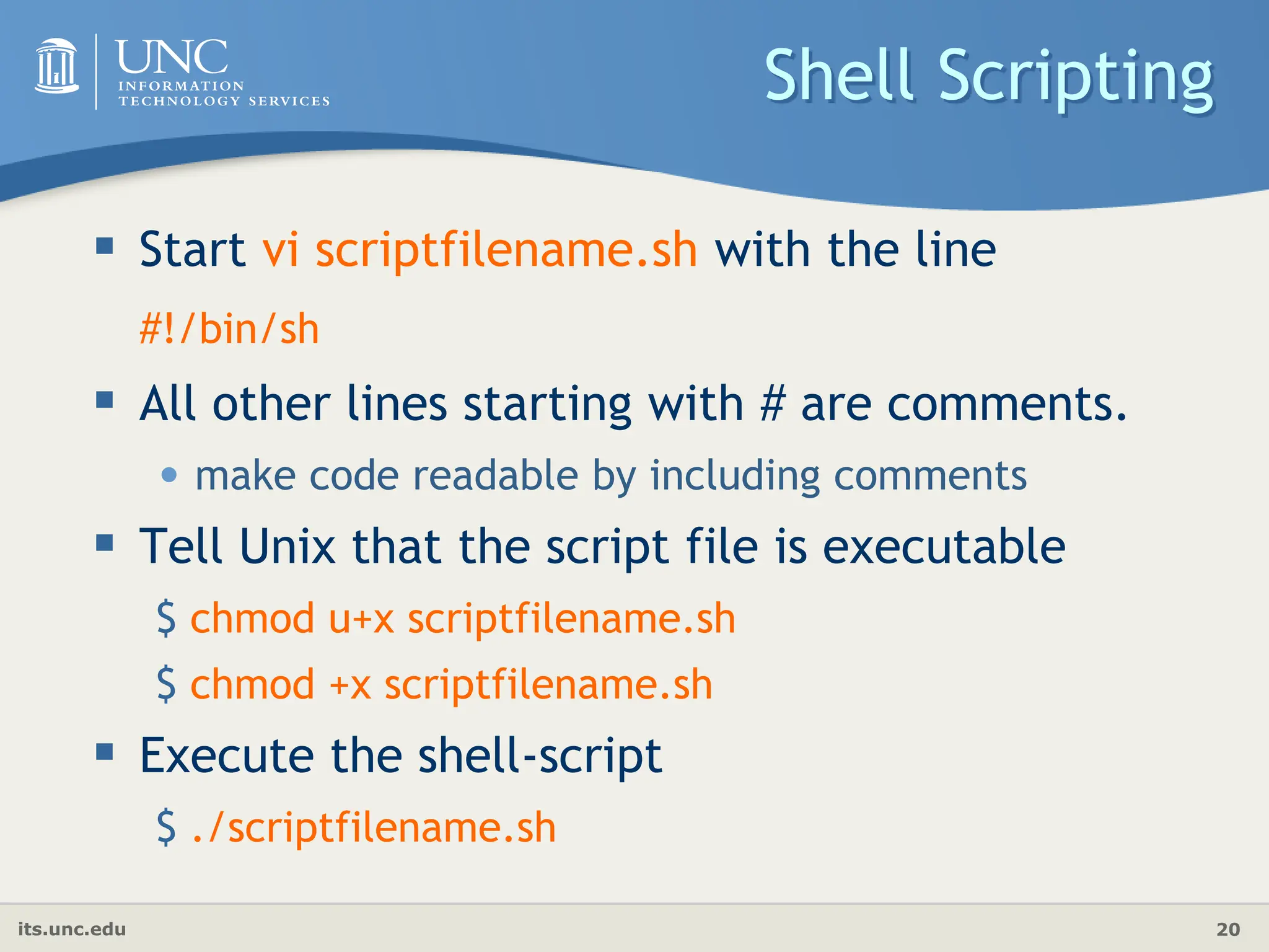 its.unc.edu 20
Shell Scripting
 Start vi scriptfilename.sh with the line
#!/bin/sh
 All other lines starting with # are comments.
• make code readable by including comments
 Tell Unix that the script file is executable
$ chmod u+x scriptfilename.sh
$ chmod +x scriptfilename.sh
 Execute the shell-script
$ ./scriptfilename.sh
 