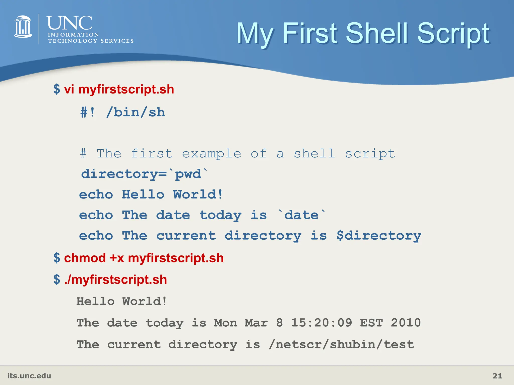 its.unc.edu 21
My First Shell Script
$ vi myfirstscript.sh
#! /bin/sh
# The first example of a shell script
directory=`pwd`
echo Hello World!
echo The date today is `date`
echo The current directory is $directory
$ chmod +x myfirstscript.sh
$ ./myfirstscript.sh
Hello World!
The date today is Mon Mar 8 15:20:09 EST 2010
The current directory is /netscr/shubin/test
 