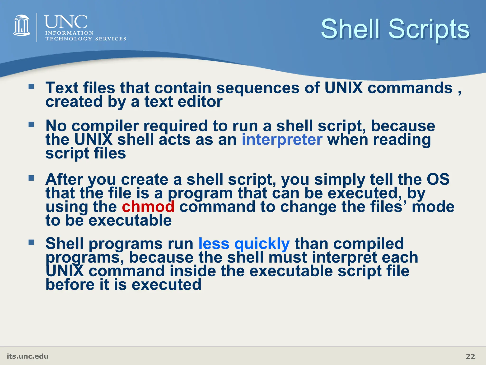 its.unc.edu 22
Shell Scripts
 Text files that contain sequences of UNIX commands ,
created by a text editor
 No compiler required to run a shell script, because
the UNIX shell acts as an interpreter when reading
script files
 After you create a shell script, you simply tell the OS
that the file is a program that can be executed, by
using the chmod command to change the files’ mode
to be executable
 Shell programs run less quickly than compiled
programs, because the shell must interpret each
UNIX command inside the executable script file
before it is executed
 