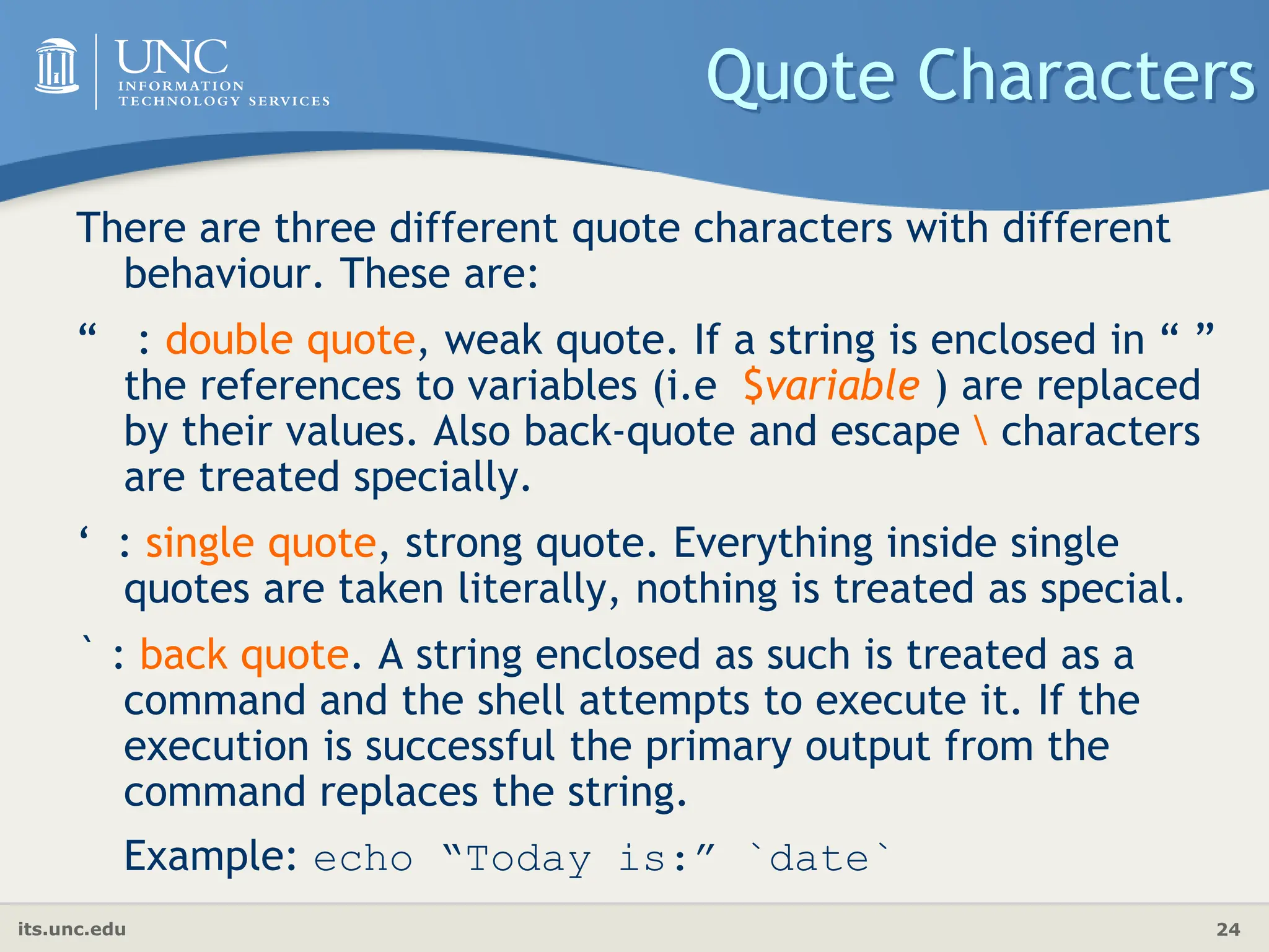 its.unc.edu 24
Quote Characters
There are three different quote characters with different
behaviour. These are:
“ : double quote, weak quote. If a string is enclosed in “ ”
the references to variables (i.e $variable ) are replaced
by their values. Also back-quote and escape  characters
are treated specially.
‘ : single quote, strong quote. Everything inside single
quotes are taken literally, nothing is treated as special.
` : back quote. A string enclosed as such is treated as a
command and the shell attempts to execute it. If the
execution is successful the primary output from the
command replaces the string.
Example: echo “Today is:” `date`
 