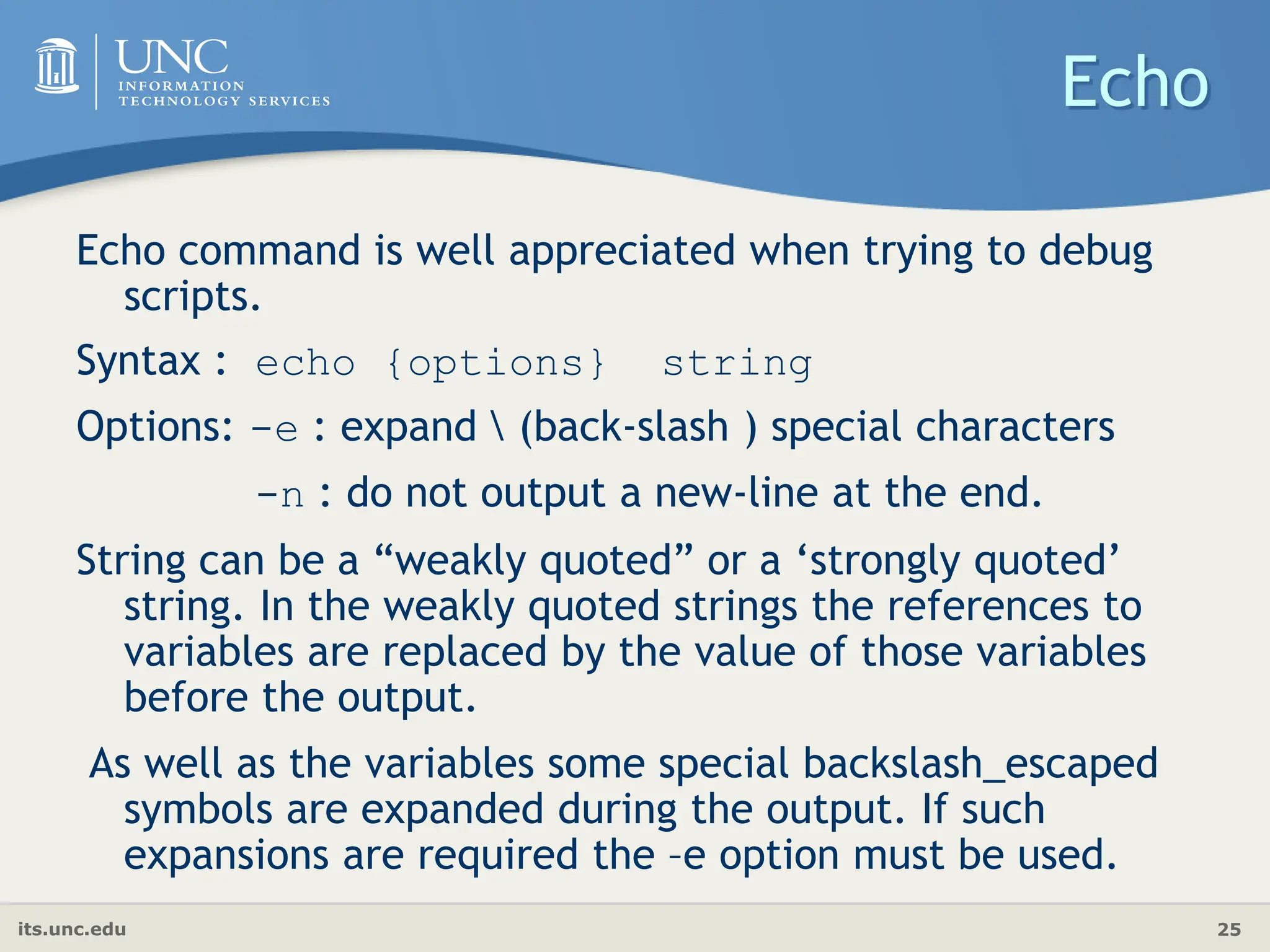 its.unc.edu 25
Echo
Echo command is well appreciated when trying to debug
scripts.
Syntax : echo {options} string
Options: -e : expand  (back-slash ) special characters
-n : do not output a new-line at the end.
String can be a “weakly quoted” or a ‘strongly quoted’
string. In the weakly quoted strings the references to
variables are replaced by the value of those variables
before the output.
As well as the variables some special backslash_escaped
symbols are expanded during the output. If such
expansions are required the –e option must be used.
 