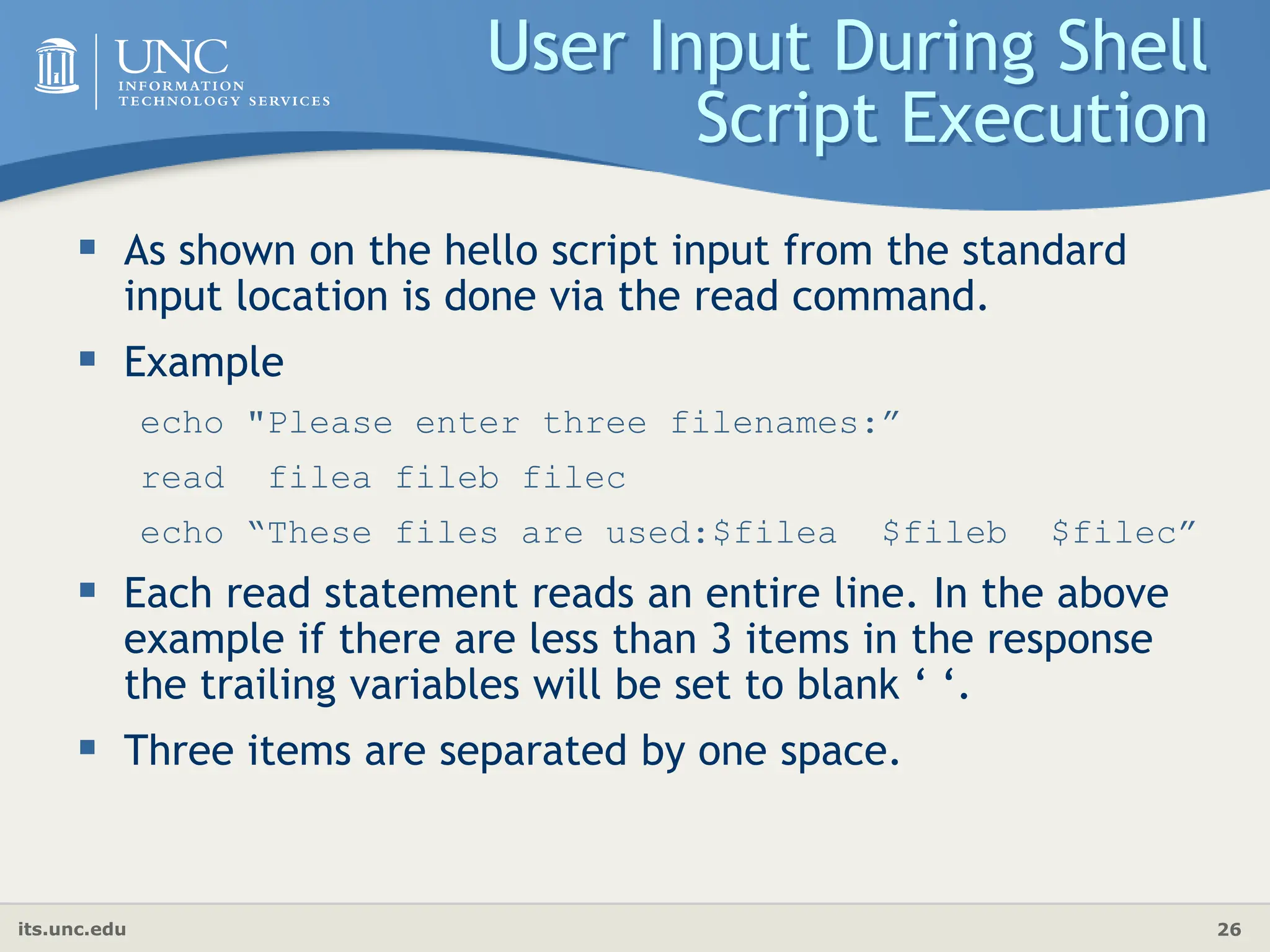 its.unc.edu 26
User Input During Shell
Script Execution
 As shown on the hello script input from the standard
input location is done via the read command.
 Example
echo "Please enter three filenames:”
read filea fileb filec
echo “These files are used:$filea $fileb $filec”
 Each read statement reads an entire line. In the above
example if there are less than 3 items in the response
the trailing variables will be set to blank ‘ ‘.
 Three items are separated by one space.
 