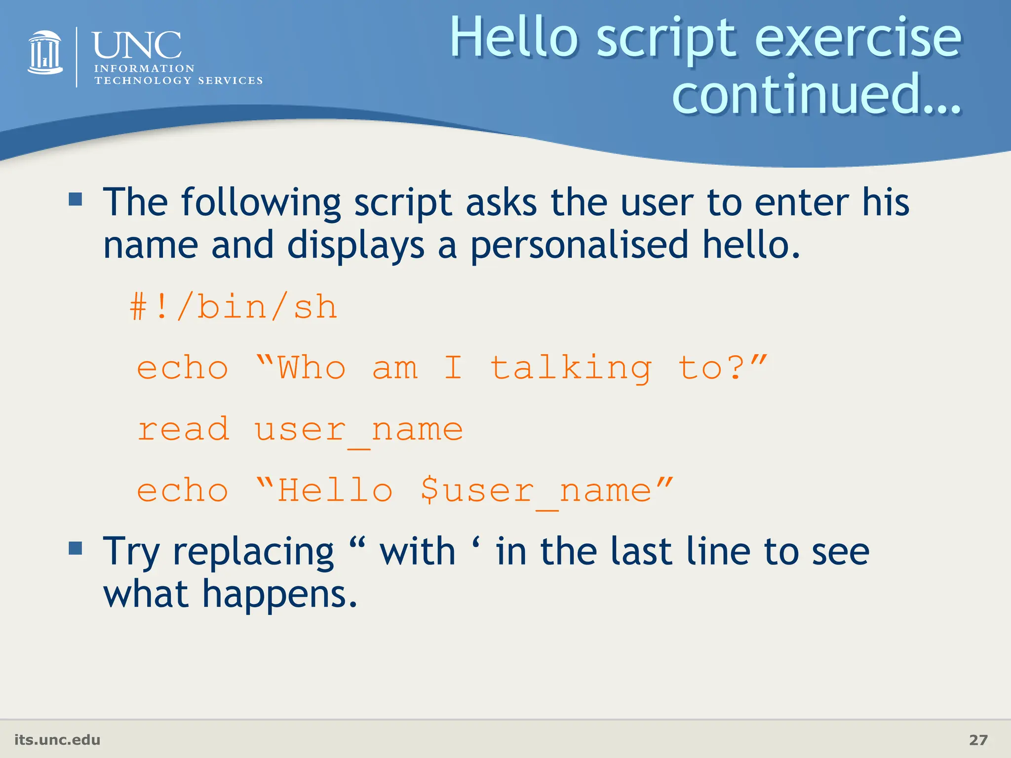 its.unc.edu 27
Hello script exercise
continued…
 The following script asks the user to enter his
name and displays a personalised hello.
#!/bin/sh
echo “Who am I talking to?”
read user_name
echo “Hello $user_name”
 Try replacing “ with ‘ in the last line to see
what happens.
 