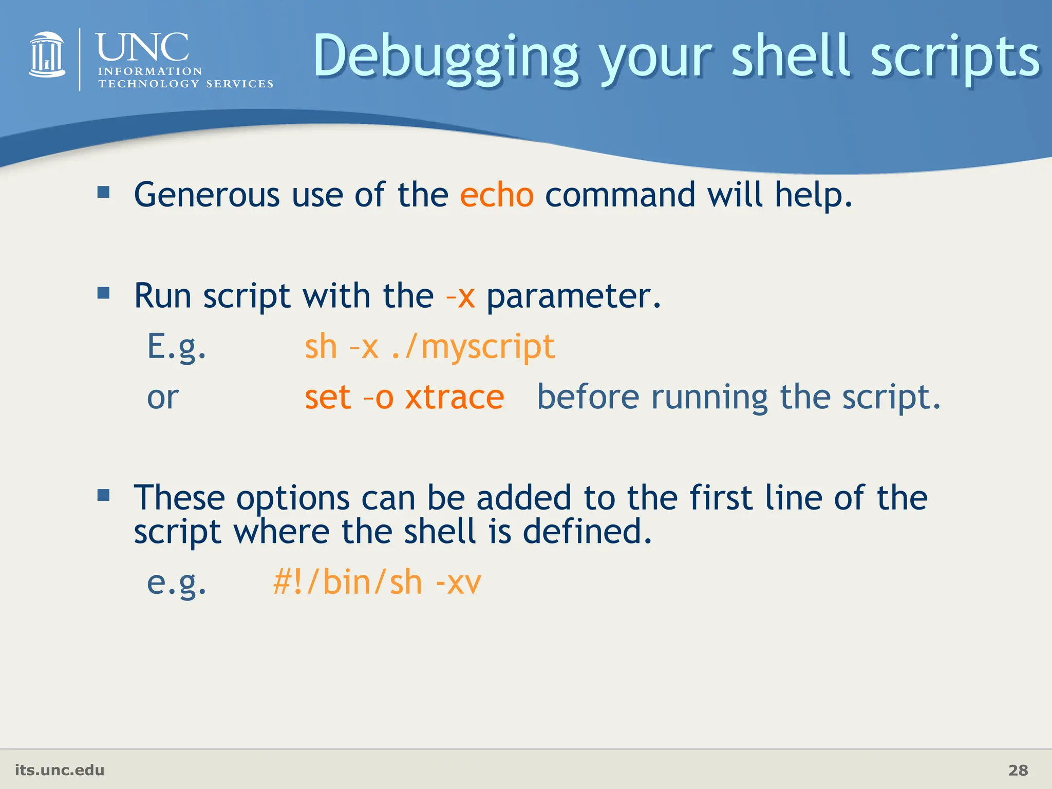 its.unc.edu 28
Debugging your shell scripts
 Generous use of the echo command will help.
 Run script with the –x parameter.
E.g. sh –x ./myscript
or set –o xtrace before running the script.
 These options can be added to the first line of the
script where the shell is defined.
e.g. #!/bin/sh -xv
 