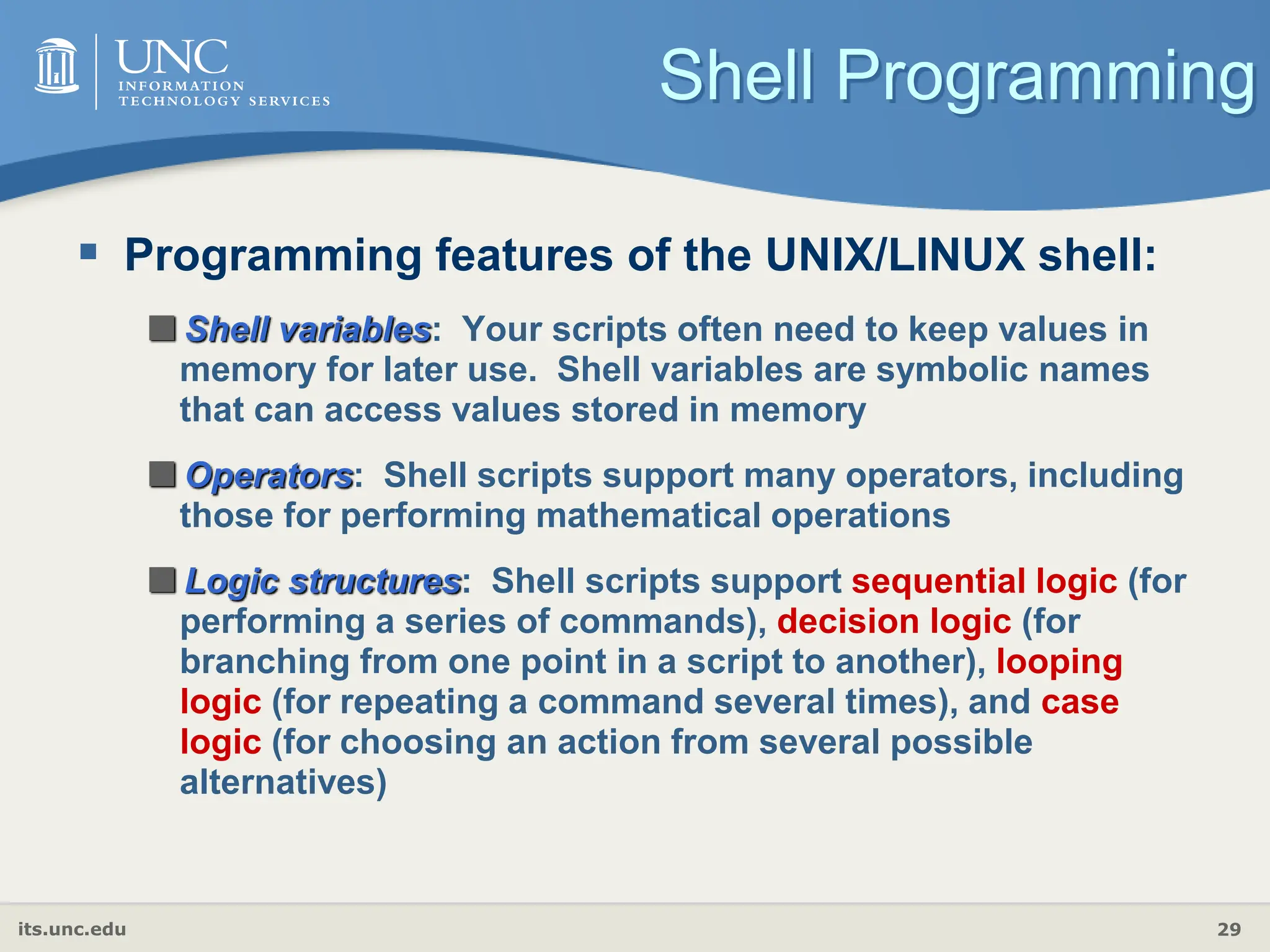 its.unc.edu 29
Shell Programming
 Programming features of the UNIX/LINUX shell:
Shell variables: Your scripts often need to keep values in
memory for later use. Shell variables are symbolic names
that can access values stored in memory
Operators: Shell scripts support many operators, including
those for performing mathematical operations
Logic structures: Shell scripts support sequential logic (for
performing a series of commands), decision logic (for
branching from one point in a script to another), looping
logic (for repeating a command several times), and case
logic (for choosing an action from several possible
alternatives)
 