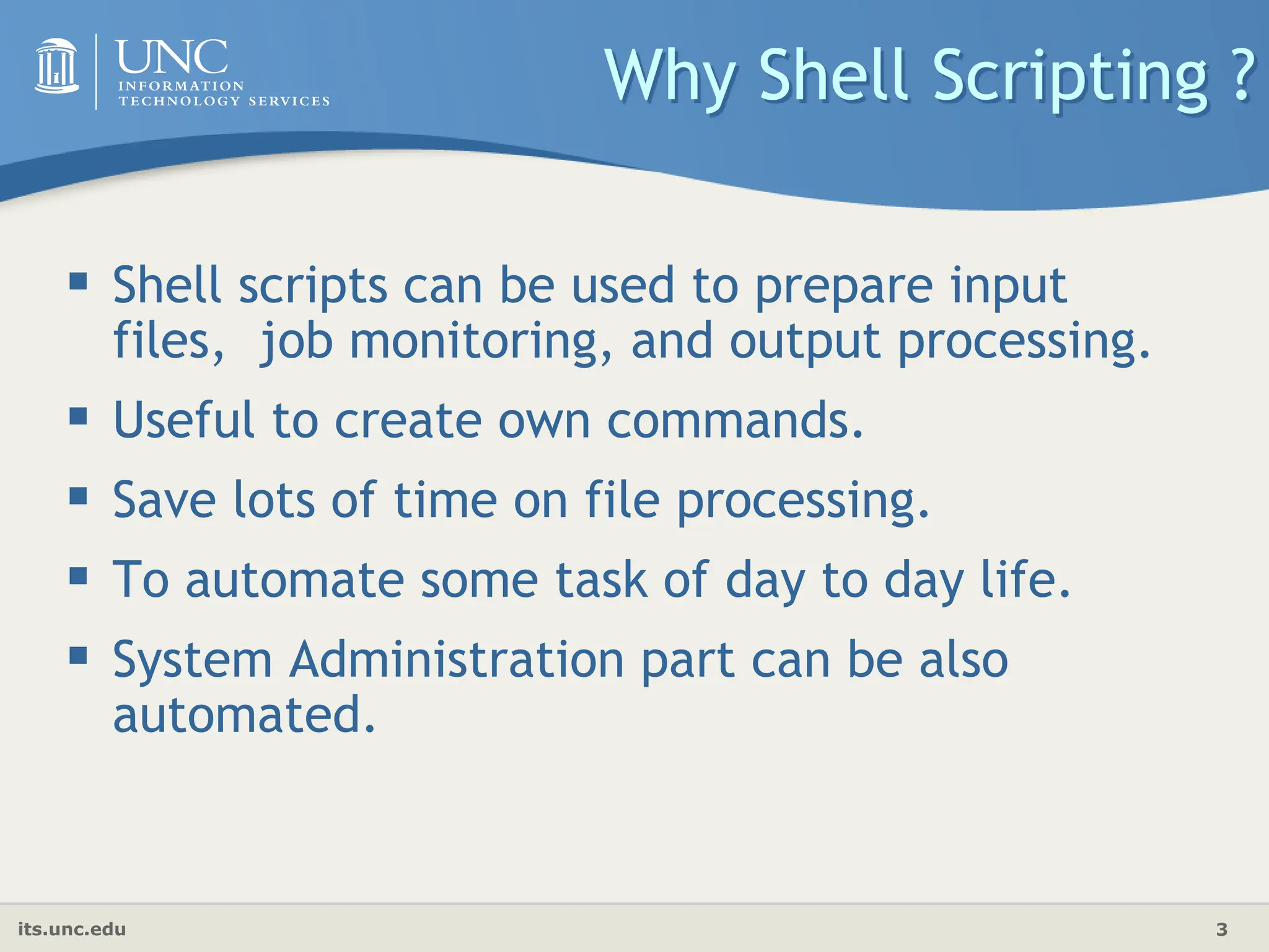 its.unc.edu 3
Why Shell Scripting ?
 Shell scripts can be used to prepare input
files, job monitoring, and output processing.
 Useful to create own commands.
 Save lots of time on file processing.
 To automate some task of day to day life.
 System Administration part can be also
automated.
 