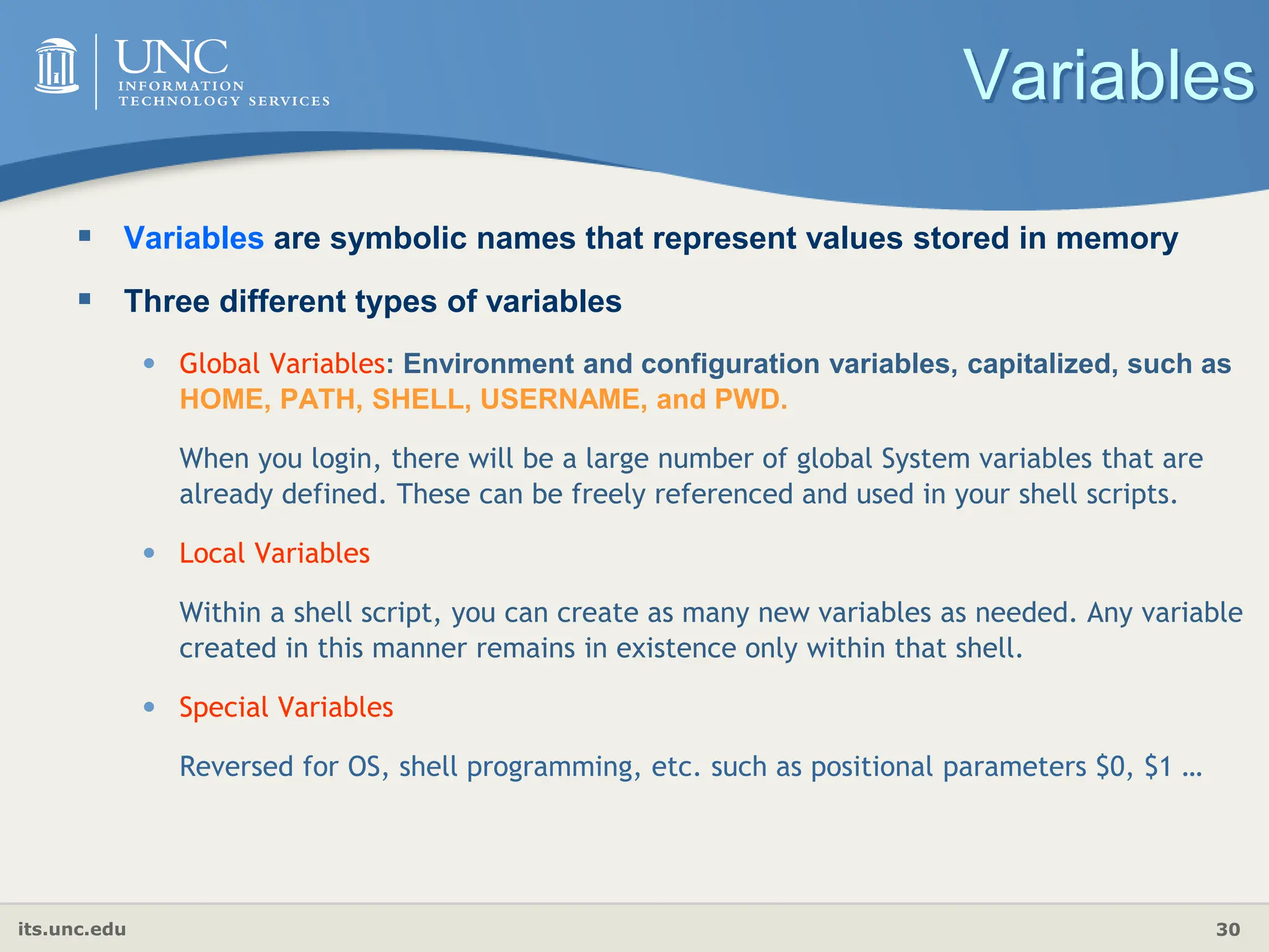 its.unc.edu 30
Variables
 Variables are symbolic names that represent values stored in memory
 Three different types of variables
• Global Variables: Environment and configuration variables, capitalized, such as
HOME, PATH, SHELL, USERNAME, and PWD.
When you login, there will be a large number of global System variables that are
already defined. These can be freely referenced and used in your shell scripts.
• Local Variables
Within a shell script, you can create as many new variables as needed. Any variable
created in this manner remains in existence only within that shell.
• Special Variables
Reversed for OS, shell programming, etc. such as positional parameters $0, $1 …
 