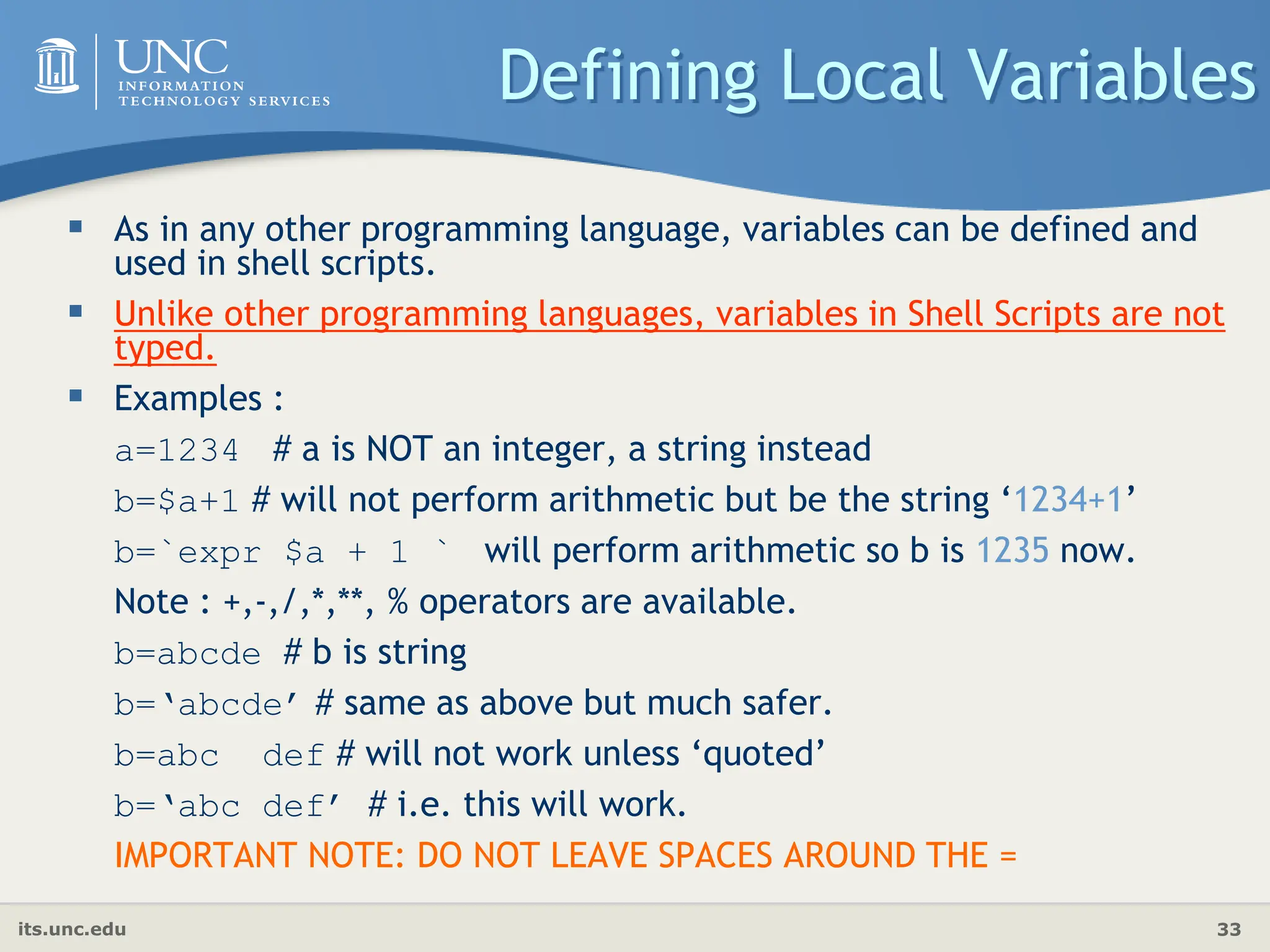 its.unc.edu 33
Defining Local Variables
 As in any other programming language, variables can be defined and
used in shell scripts.
 Unlike other programming languages, variables in Shell Scripts are not
typed.
 Examples :
a=1234 # a is NOT an integer, a string instead
b=$a+1 # will not perform arithmetic but be the string ‘1234+1’
b=`expr $a + 1 ` will perform arithmetic so b is 1235 now.
Note : +,-,/,*,**, % operators are available.
b=abcde # b is string
b=‘abcde’ # same as above but much safer.
b=abc def # will not work unless ‘quoted’
b=‘abc def’ # i.e. this will work.
IMPORTANT NOTE: DO NOT LEAVE SPACES AROUND THE =
 