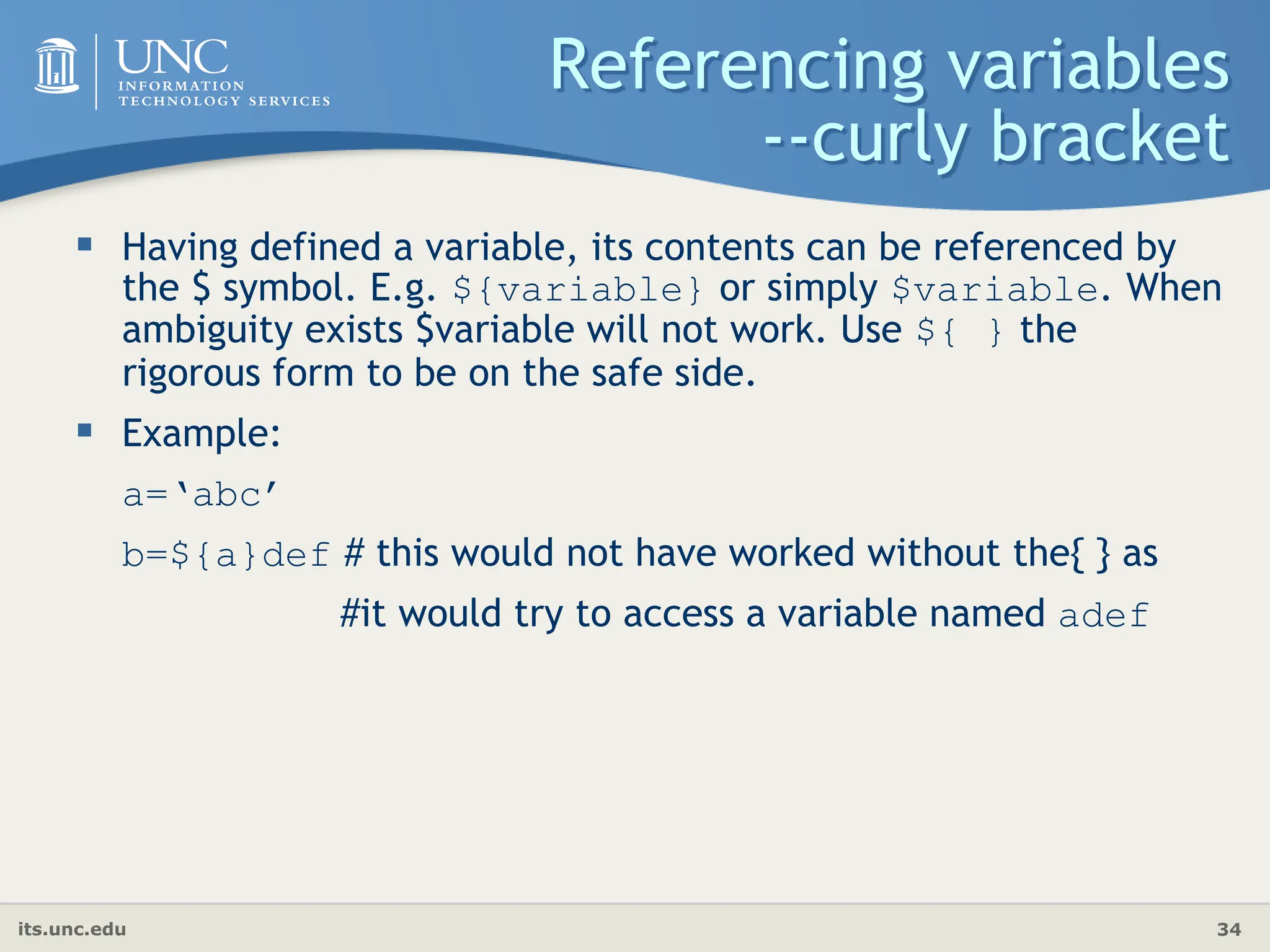 its.unc.edu 34
Referencing variables
--curly bracket
 Having defined a variable, its contents can be referenced by
the $ symbol. E.g. ${variable} or simply $variable. When
ambiguity exists $variable will not work. Use ${ } the
rigorous form to be on the safe side.
 Example:
a=‘abc’
b=${a}def # this would not have worked without the{ } as
#it would try to access a variable named adef
 
