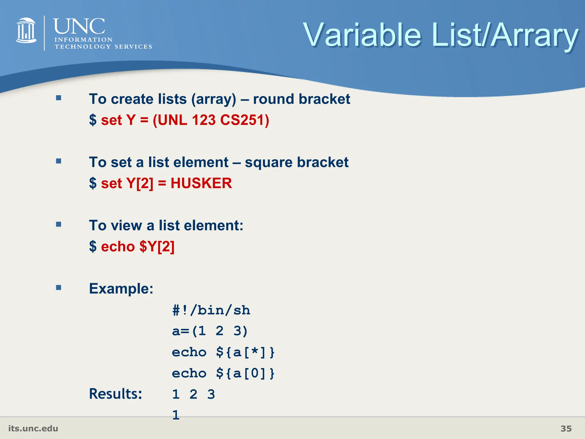 its.unc.edu 35
Variable List/Arrary
 To create lists (array) – round bracket
$ set Y = (UNL 123 CS251)
 To set a list element – square bracket
$ set Y[2] = HUSKER
 To view a list element:
$ echo $Y[2]
 Example:
#!/bin/sh
a=(1 2 3)
echo ${a[*]}
echo ${a[0]}
Results: 1 2 3
1
 