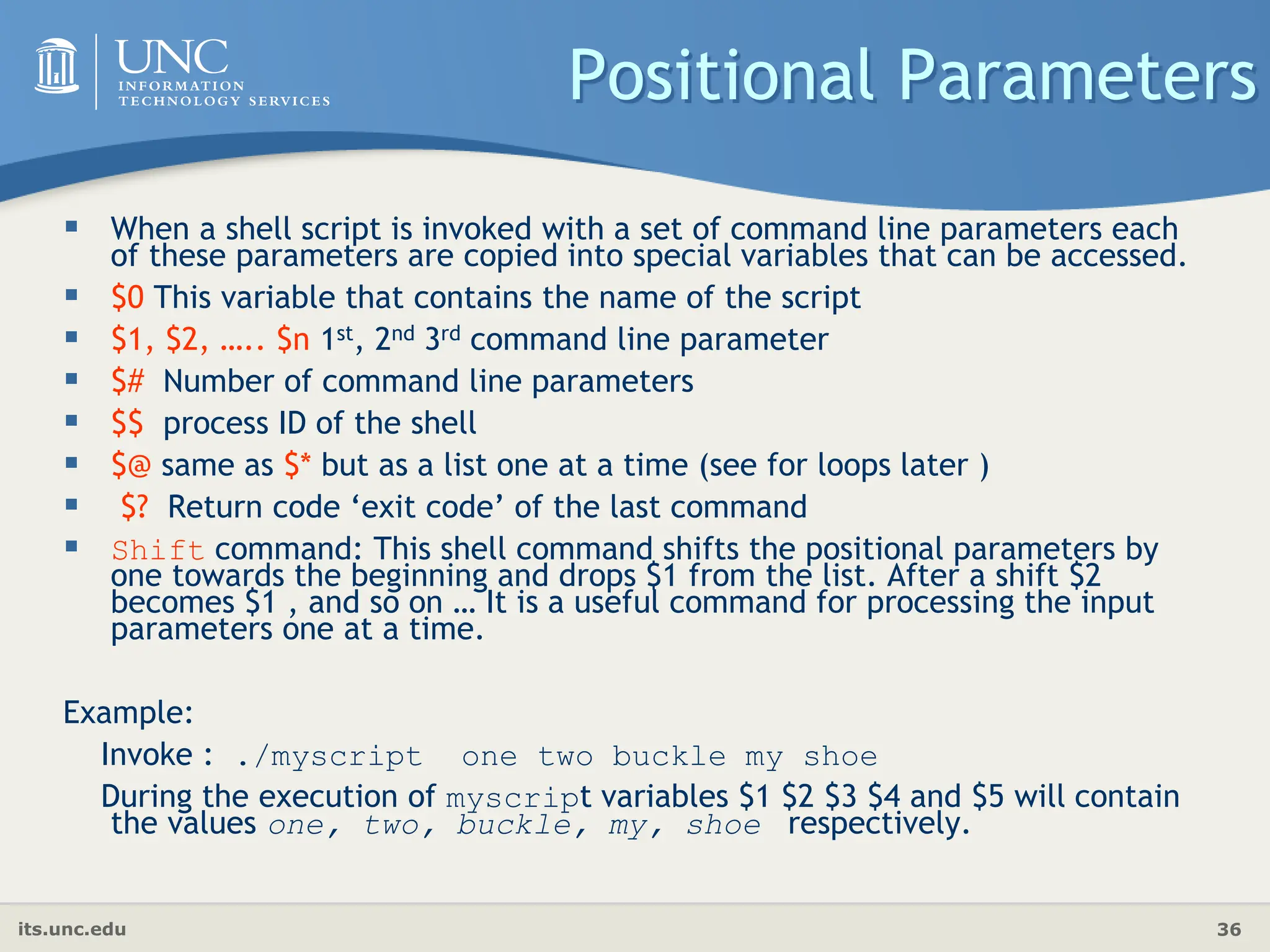 its.unc.edu 36
Positional Parameters
 When a shell script is invoked with a set of command line parameters each
of these parameters are copied into special variables that can be accessed.
 $0 This variable that contains the name of the script
 $1, $2, ….. $n 1st, 2nd 3rd command line parameter
 $# Number of command line parameters
 $$ process ID of the shell
 $@ same as $* but as a list one at a time (see for loops later )
 $? Return code ‘exit code’ of the last command
 Shift command: This shell command shifts the positional parameters by
one towards the beginning and drops $1 from the list. After a shift $2
becomes $1 , and so on … It is a useful command for processing the input
parameters one at a time.
Example:
Invoke : ./myscript one two buckle my shoe
During the execution of myscript variables $1 $2 $3 $4 and $5 will contain
the values one, two, buckle, my, shoe respectively.
 
