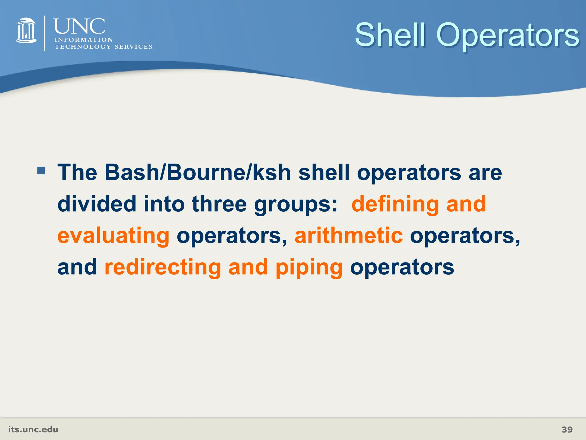 its.unc.edu 39
Shell Operators
 The Bash/Bourne/ksh shell operators are
divided into three groups: defining and
evaluating operators, arithmetic operators,
and redirecting and piping operators
 