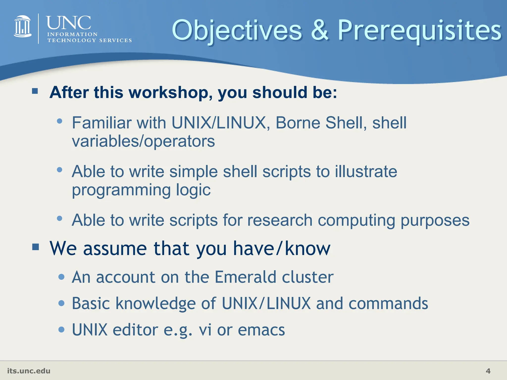 its.unc.edu 4
Objectives & Prerequisites
 After this workshop, you should be:
• Familiar with UNIX/LINUX, Borne Shell, shell
variables/operators
• Able to write simple shell scripts to illustrate
programming logic
• Able to write scripts for research computing purposes
 We assume that you have/know
• An account on the Emerald cluster
• Basic knowledge of UNIX/LINUX and commands
• UNIX editor e.g. vi or emacs
 