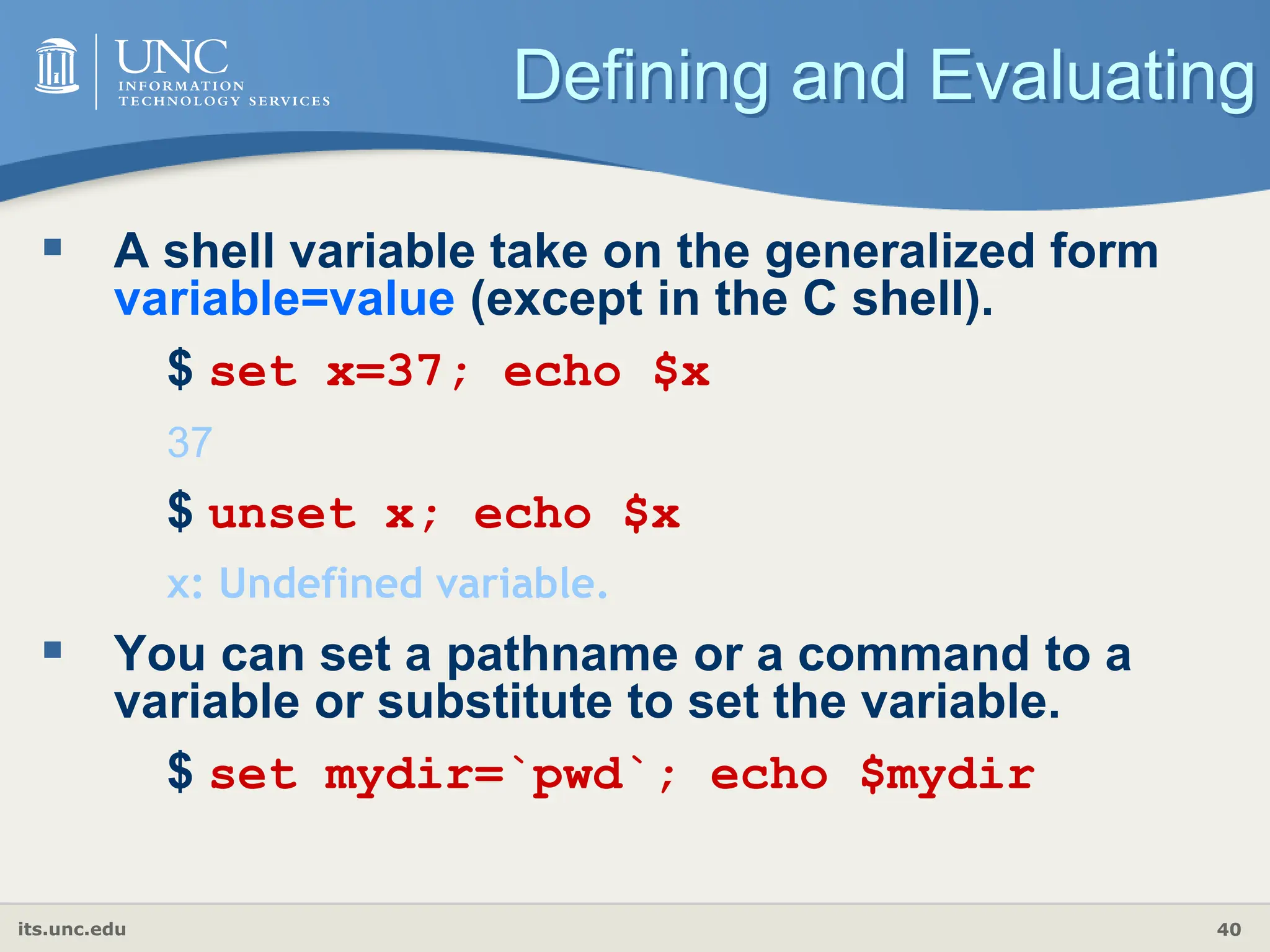 its.unc.edu 40
Defining and Evaluating
 A shell variable take on the generalized form
variable=value (except in the C shell).
$ set x=37; echo $x
37
$ unset x; echo $x
x: Undefined variable.
 You can set a pathname or a command to a
variable or substitute to set the variable.
$ set mydir=`pwd`; echo $mydir
 