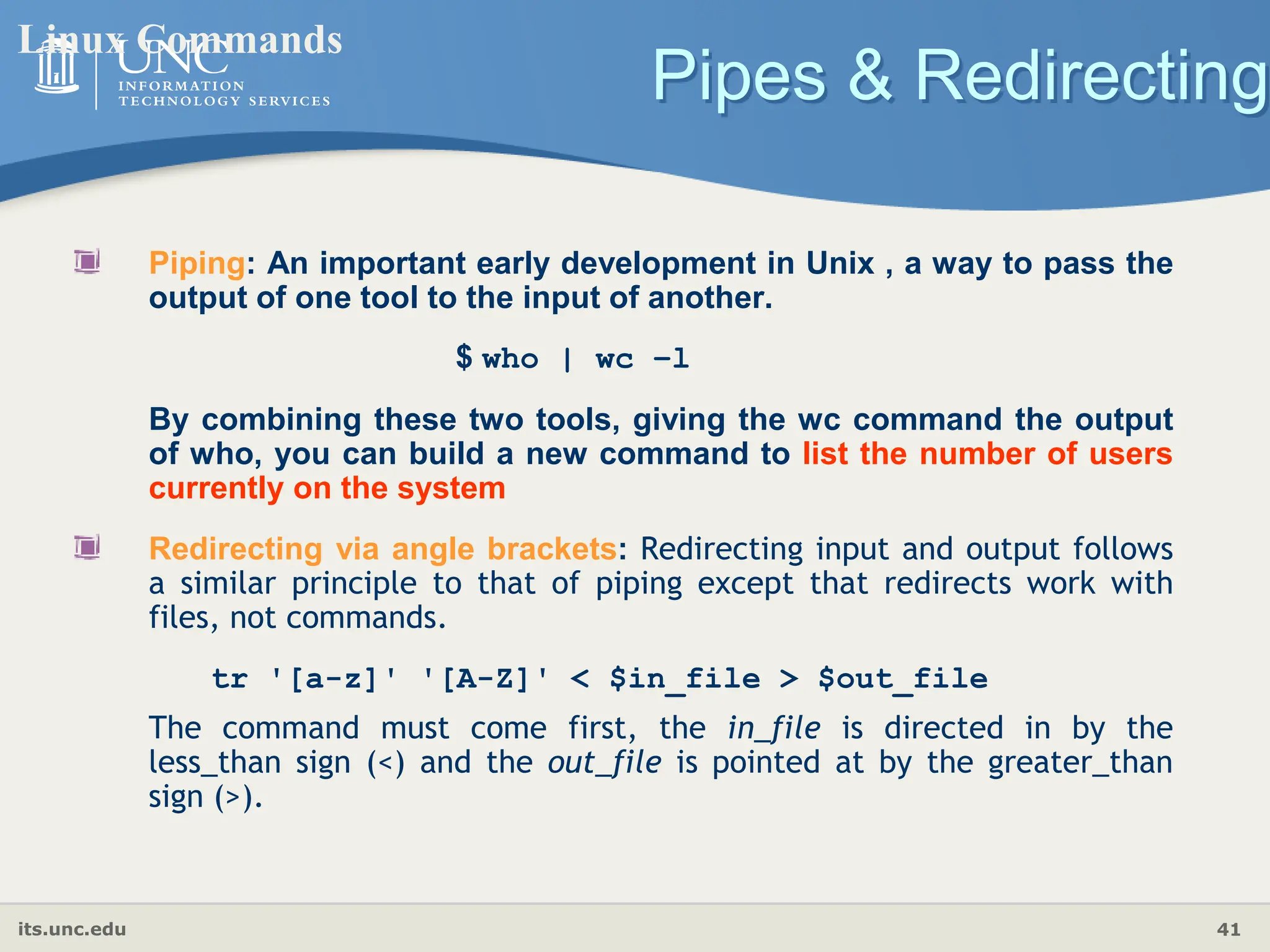 its.unc.edu 41
Pipes & Redirecting
Linux Commands
Piping: An important early development in Unix , a way to pass the
output of one tool to the input of another.
$ who | wc −l
By combining these two tools, giving the wc command the output
of who, you can build a new command to list the number of users
currently on the system
Redirecting via angle brackets: Redirecting input and output follows
a similar principle to that of piping except that redirects work with
files, not commands.
tr '[a-z]' '[A-Z]' < $in_file > $out_file
The command must come first, the in_file is directed in by the
less_than sign (<) and the out_file is pointed at by the greater_than
sign (>).
 