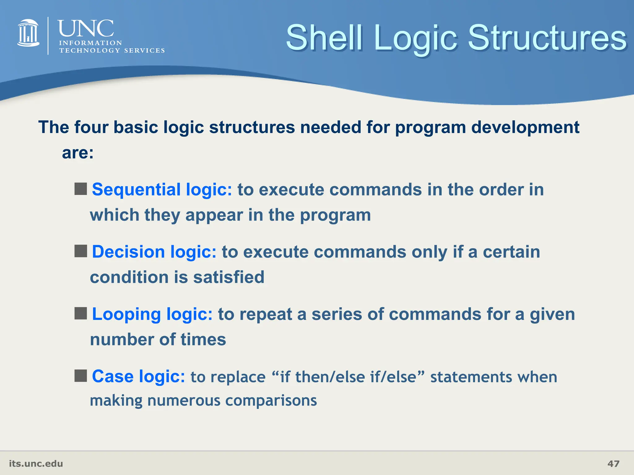 its.unc.edu 47
Shell Logic Structures
The four basic logic structures needed for program development
are:
Sequential logic: to execute commands in the order in
which they appear in the program
Decision logic: to execute commands only if a certain
condition is satisfied
Looping logic: to repeat a series of commands for a given
number of times
Case logic: to replace “if then/else if/else” statements when
making numerous comparisons
 
