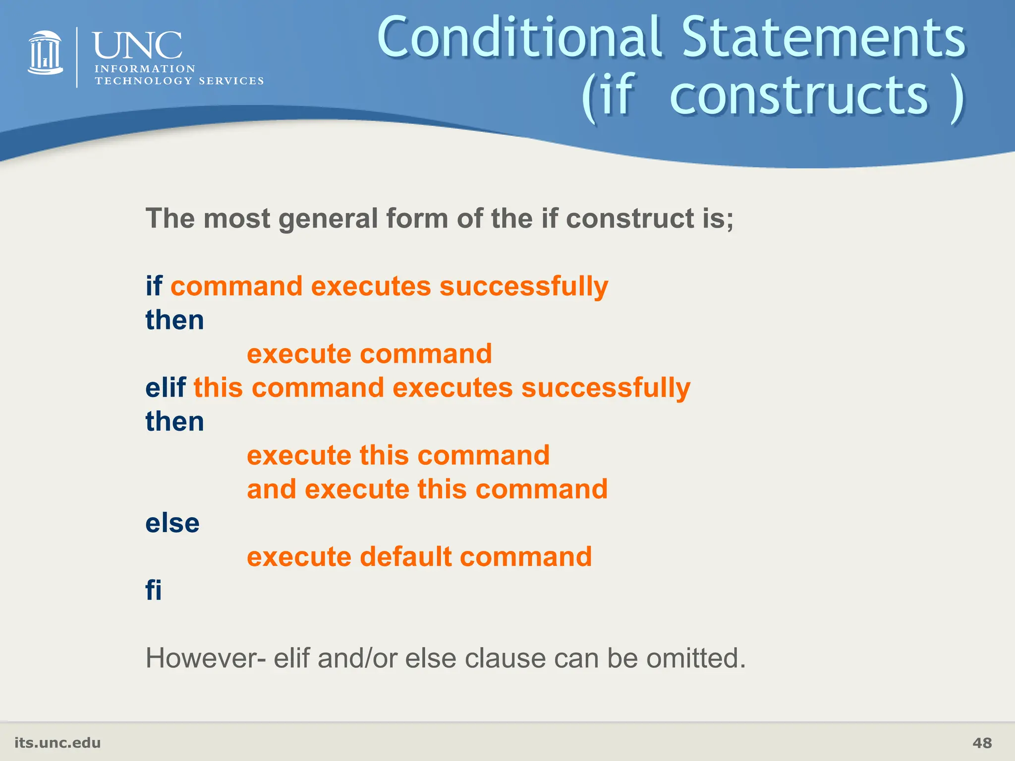 its.unc.edu 48
Conditional Statements
(if constructs )
The most general form of the if construct is;
if command executes successfully
then
execute command
elif this command executes successfully
then
execute this command
and execute this command
else
execute default command
fi
However- elif and/or else clause can be omitted.
 