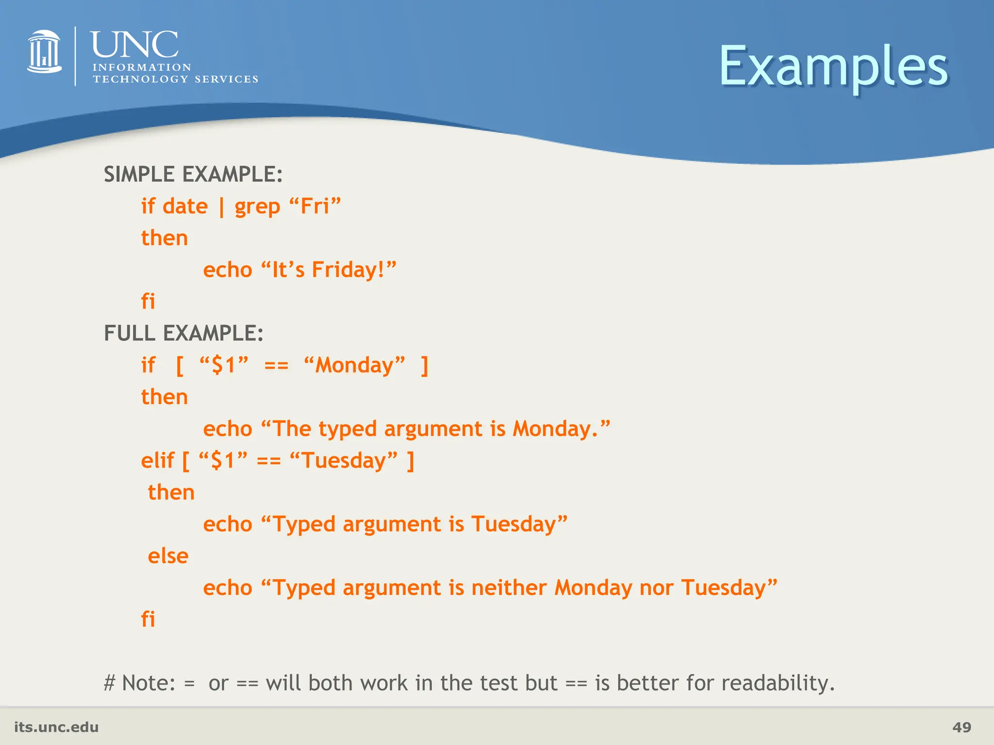 its.unc.edu 49
Examples
SIMPLE EXAMPLE:
if date | grep “Fri”
then
echo “It’s Friday!”
fi
FULL EXAMPLE:
if [ “$1” == “Monday” ]
then
echo “The typed argument is Monday.”
elif [ “$1” == “Tuesday” ]
then
echo “Typed argument is Tuesday”
else
echo “Typed argument is neither Monday nor Tuesday”
fi
# Note: = or == will both work in the test but == is better for readability.
 