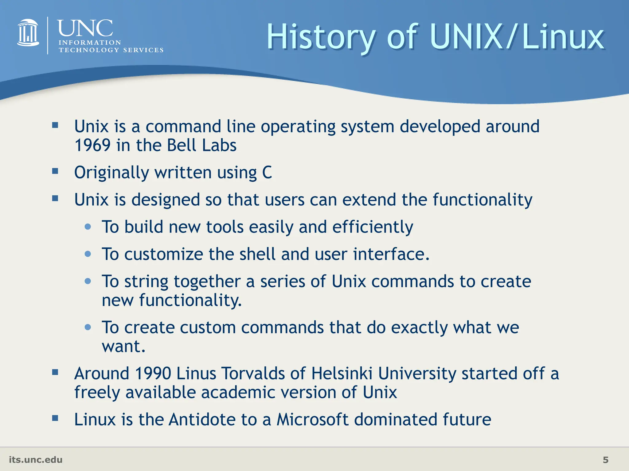 its.unc.edu 5
History of UNIX/Linux
 Unix is a command line operating system developed around
1969 in the Bell Labs
 Originally written using C
 Unix is designed so that users can extend the functionality
• To build new tools easily and efficiently
• To customize the shell and user interface.
• To string together a series of Unix commands to create
new functionality.
• To create custom commands that do exactly what we
want.
 Around 1990 Linus Torvalds of Helsinki University started off a
freely available academic version of Unix
 Linux is the Antidote to a Microsoft dominated future
 
