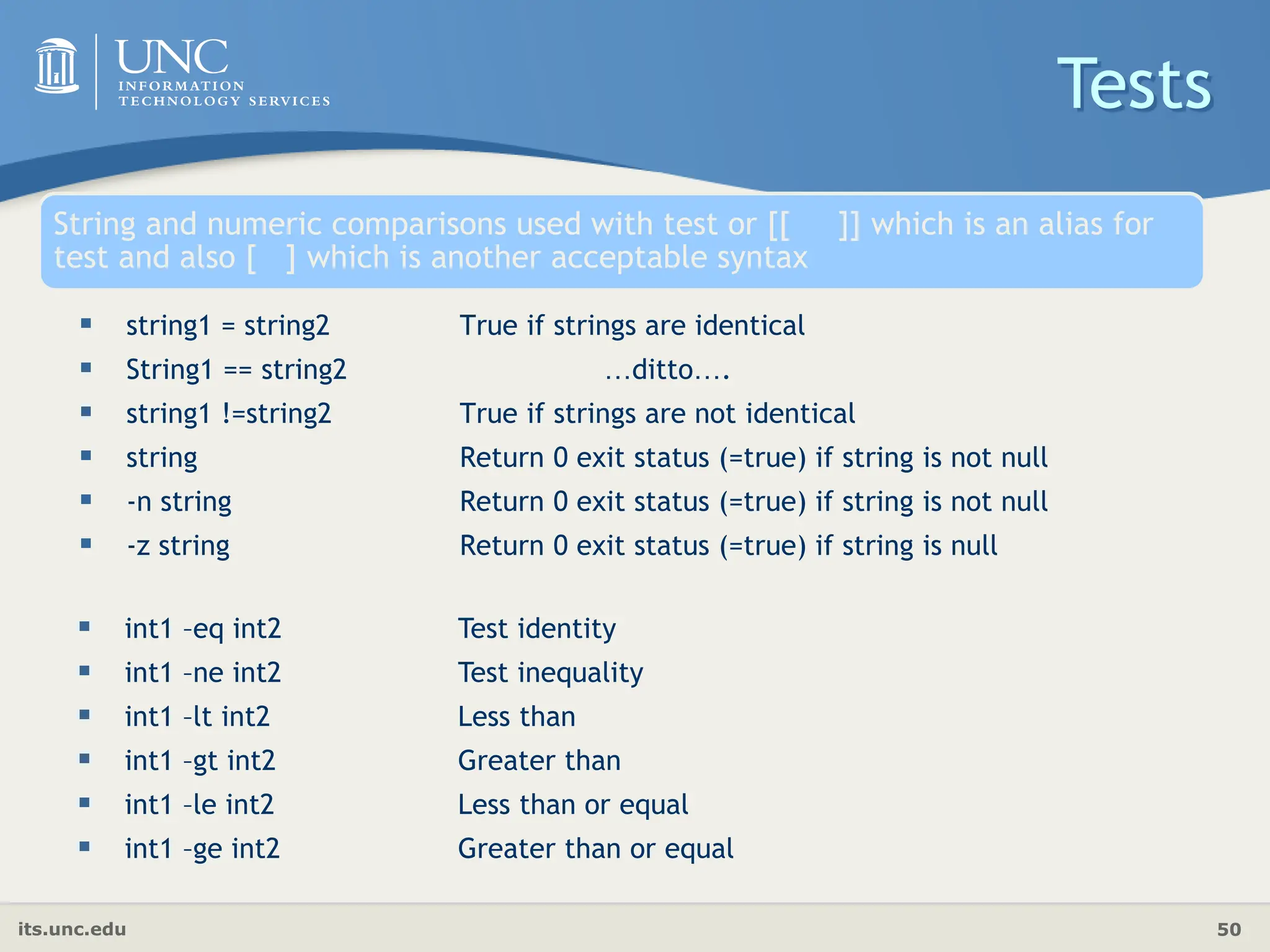 its.unc.edu 50
String and numeric comparisons used with test or [[ ]] which is an alias for
test and also [ ] which is another acceptable syntax
 string1 = string2 True if strings are identical
 String1 == string2 …ditto….
 string1 !=string2 True if strings are not identical
 string Return 0 exit status (=true) if string is not null
 -n string Return 0 exit status (=true) if string is not null
 -z string Return 0 exit status (=true) if string is null
Tests
 int1 –eq int2 Test identity
 int1 –ne int2 Test inequality
 int1 –lt int2 Less than
 int1 –gt int2 Greater than
 int1 –le int2 Less than or equal
 int1 –ge int2 Greater than or equal
 