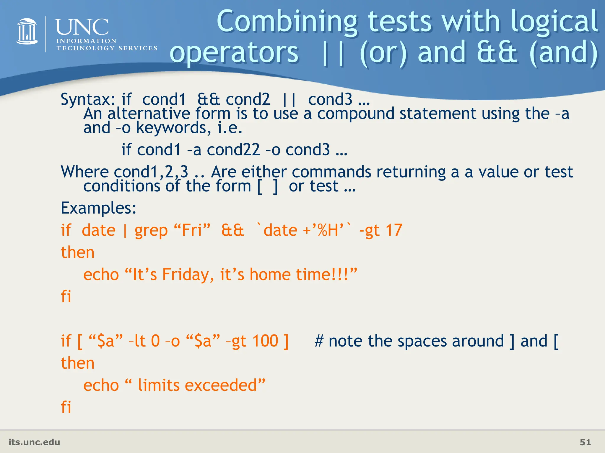 its.unc.edu 51
Combining tests with logical
operators || (or) and && (and)
Syntax: if cond1 && cond2 || cond3 …
An alternative form is to use a compound statement using the –a
and –o keywords, i.e.
if cond1 –a cond22 –o cond3 …
Where cond1,2,3 .. Are either commands returning a a value or test
conditions of the form [ ] or test …
Examples:
if date | grep “Fri” && `date +’%H’` -gt 17
then
echo “It’s Friday, it’s home time!!!”
fi
if [ “$a” –lt 0 –o “$a” –gt 100 ] # note the spaces around ] and [
then
echo “ limits exceeded”
fi
 
