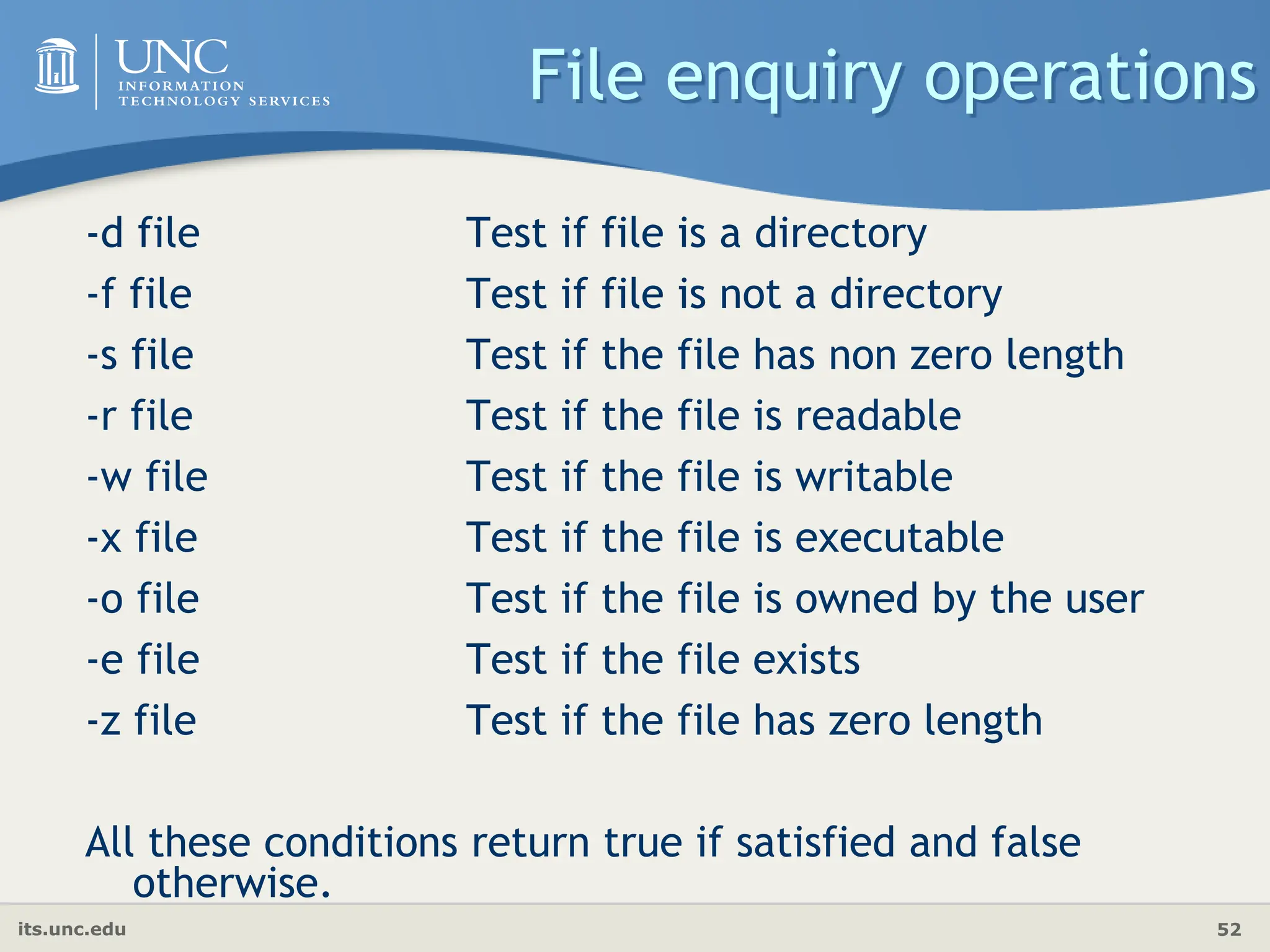 its.unc.edu 52
File enquiry operations
-d file Test if file is a directory
-f file Test if file is not a directory
-s file Test if the file has non zero length
-r file Test if the file is readable
-w file Test if the file is writable
-x file Test if the file is executable
-o file Test if the file is owned by the user
-e file Test if the file exists
-z file Test if the file has zero length
All these conditions return true if satisfied and false
otherwise.
 